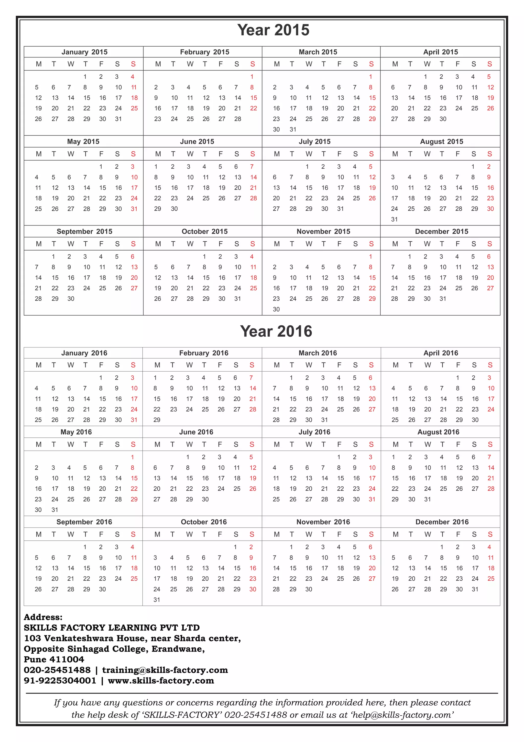 If you have any questions or concerns regarding the information provided here, then please contact
the help desk of ‘SKILLS-FACTORY’ 020-25451488 or email us at ‘help@skills-factory.com’
Year 2015
January 2015 February 2015 March 2015 April 2015
M	 T	 W	 T	 F	 S	 S M 	 T 	 W 	 T 	 F 	 S 	 S M 	 T 	 W 	 T 	 F 	 S 	 S M 	 T 	 W 	 T 	 F 	 S 	 S
			 1	 2	 3	 4
5	 6	 7	 8	 9	 10	 11
12	 13	 14	 15	 16	 17	 18
19	 20	 21	 22	 23	 24	 25
26	 27	 28	 29	 30	 31
						1
2 	 3 	 4 	 5 	 6 	 7 	 8
9 	 10 	 11 	 12 	 13 	 14 	 15
16 	 17 	 18 	 19 	 20 	 21 	 22
23 	 24 	 25 	 26 	 27 	 28
						1
2 	 3 	 4 	 5 	 6 	 7 	 8
9 	 10 	 11 	 12 	 13 	 14 	 15
16 	 17 	 18 	 19 	 20 	 21 	 22
23 	 24 	 25 	 26 	 27 	 28 	 29
30 	 31
		 1 	 2 	 3 	 4 	 5
6 	 7 	 8 	 9 	 10 	 11 	 12
13 	 14 	 15 	 16 	 17 	 18 	 19
20 	 21 	 22 	 23 	 24 	 25 	 26
27 	 28 	 29 	 30
May 2015 June 2015 July 2015 August 2015
M 	 T 	 W 	 T 	 F 	 S 	 S M 	 T 	 W 	 T 	 F 	 S 	 S M 	 T 	 W 	 T 	 F 	 S 	 S M 	 T 	 W 	 T 	 F 	 S 	 S
				1 	2 	3
4 	 5 	 6 	 7 	 8 	 9 	 10
11 	 12 	 13 	 14 	 15 	 16 	 17
18 	 19 	 20 	 21 	 22 	 23 	 24
25 	 26 	 27 	 28 	 29 	 30 	 31
1 	 2 	 3 	 4 	 5 	 6 	 7
8 	 9 	 10 	 11 	 12 	 13 	 14
15 	 16 	 17 	 18 	 19 	 20 	 21
22 	 23 	 24 	 25 	 26 	 27 	 28
29 	 30
		 1 	 2 	 3 	 4 	 5
6 	 7 	 8 	 9 	 10 	 11 	 12
13 	 14 	 15 	 16 	 17 	 18 	 19
20 	 21 	 22 	 23 	 24 	 25 	 26
27 	 28 	 29 	 30 	 31
					1	2
3 	 4 	 5 	 6 	 7 	 8 	 9
10 	 11 	 12 	 13 	 14 	 15 	 16
17 	 18 	 19 	 20 	 21 	 22 	 23
24 	 25 	 26 	 27 	 28 	 29 	 30
31
September 2015 October 2015 November 2015 December 2015
M 	 T 	 W 	 T 	 F 	 S 	 S M 	 T 	 W 	 T 	 F 	 S 	 S M 	 T 	 W 	 T 	 F 	 S 	 S M 	 T 	 W 	 T 	 F 	 S 	 S
	 1 	 2 	 3 	 4 	 5 	 6
7 	 8 	 9 	 10 	 11 	 12 	 13
14 	 15 	 16 	 17 	 18 	 19 	 20
21 	 22 	 23 	 24 	 25 	 26 	 27
28 	 29 	 30
			 1 	 2 	 3 	 4
5 	 6 	 7 	 8 	 9 	 10 	 11
12 	 13 	 14 	 15 	 16 	 17 	 18
19 	 20 	 21 	 22 	 23 	 24 	 25
26 	 27 	 28 	 29 	 30 	 31
						1
2 	 3 	 4 	 5 	 6 	 7 	 8
9 	 10 	 11 	 12 	 13 	 14 	 15
16 	 17 	 18 	 19 	 20 	 21 	 22
23 	 24 	 25 	 26 	 27 	 28 	 29
30
	 1 	 2 	 3 	 4 	 5 	 6
7 	 8 	 9 	 10 	 11 	 12 	 13
14 	 15 	 16 	 17 	 18 	 19 	 20
21 	 22 	 23 	 24 	 25 	 26 	 27
28 	 29 	 30 	 31
Year 2016
January 2016 February 2016 March 2016 April 2016
M 	 T 	 W 	 T 	 F 	 S 	 S M 	 T 	 W 	 T 	 F 	 S 	 S M 	 T 	 W 	 T 	 F 	 S 	 S M 	 T 	 W 	 T 	 F 	 S 	 S
				1 	2 	3
4 	 5 	 6 	 7 	 8 	 9 	 10
11 	 12 	 13 	 14 	 15 	 16 	 17
18 	 19 	 20 	 21 	 22 	 23 	 24
25 	 26 	 27 	 28 	 29 	 30 	 31
1 	 2 	 3 	 4 	 5 	 6 	 7
8 	 9 	 10 	 11 	 12 	 13 	14
15 	 16 	 17 	 18 	 19 	 20 	 21
22 	 23 	 24 	 25 	 26 	 27 	 28
29
	 1 	 2 	 3 	 4 	 5 	 6
7 	 8 	 9 	 10 	 11 	 12 	 13
14 	 15 	 16 	 17 	 18 	 19 	 20
21 	 22 	 23 	 24 	 25 	 26 	 27
28 	 29 	 30 	 31
				1 	2 	3
4 	 5 	 6 	 7 	 8 	 9 	 10
11 	 12 	 13 	 14 	 15 	 16 	 17
18 	 19 	 20 	 21 	 22 	 23 	 24
25 	 26 	 27 	 28 	 29 	 30
May 2016 June 2016 July 2016 August 2016
M 	 T 	 W 	 T 	 F 	 S 	 S M 	 T 	 W 	 T 	 F 	 S 	 S M 	 T 	 W 	 T 	 F 	 S 	 S M 	 T 	 W 	 T 	 F 	 S 	 S
						1
2 	 3 	 4 	 5 	 6 	 7 	 8
9 	 10 	 11 	 12 	 13 	 14 	 15
16 	 17 	 18 	 19 	 20 	 21 	 22
23 	 24 	 25 	 26 	 27 	 28 	 29
30 	 31
		 1 	 2 	 3 	 4 	 5
6 	 7 	 8 	 9 	 10 	 11 	 12
13 	 14 	 15 	 16 	 17 	 18 	 19
20 	 21 	 22 	 23 	 24 	 25 	 26
27 	 28 	 29 	 30
				1 	2 	3
4 	 5 	 6 	 7 	 8 	 9 	 10
11 	 12 	 13 	 14 	 15 	 16 	 17
18 	 19 	 20 	 21 	 22 	 23 	 24
25 	 26 	 27 	 28 	 29 	 30 	 31
1 	 2 	 3 	 4 	 5 	 6 	 7
8 	 9 	 10 	 11 	 12 	 13 	 14
15 	 16 	 17 	 18 	 19 	 20 	 21
22 	 23 	 24 	 25 	 26 	 27 	 28
29 	 30 	 31
September 2016 October 2016 November 2016 December 2016
M 	 T 	 W 	 T 	 F 	 S 	 S M 	 T 	 W 	 T 	 F 	 S 	 S M 	 T 	 W 	 T 	 F 	 S 	 S M 	 T 	 W 	 T 	 F 	 S 	 S
			 1 	 2 	 3 	 4
5 	 6 	 7 	 8 	 9 	 10 	 11
12 	 13 	 14 	 15 	 16 	 17 	18
19 	 20 	 21 	 22 	 23 	 24 	 25
26 	 27 	 28 	 29 	 30
					1	2
3 	 4 	 5 	 6 	 7 	 8 	 9
10 	 11 	 12 	 13 	 14 	 15 	 16
17 	 18 	 19 	 20 	 21 	 22 	 23
24 	 25 	 26 	 27 	 28 	 29 	30
31
	 1 	 2 	 3 	 4 	 5 	 6
7 	 8 	 9 	 10 	 11 	 12 	 13
14 	 15 	 16 	 17 	 18 	 19 	 20
21 	 22 	 23 	 24 	 25 	 26 	 27
28 	 29 	 30
			 1 	 2 	 3 	 4
5 	 6 	 7 	 8 	 9 	 10 	 11
12 	 13 	 14 	 15 	 16 	 17 	 18
19 	 20 	 21 	 22 	 23 	 24 	 25
26 	 27 	 28 	 29 	 30 	 31
Address:
SKILLS FACTORY LEARNING PVT LTD
103 Venkateshwara House, near Sharda center,
Opposite Sinhagad College, Erandwane,
Pune 411004
020-25451488 | training@skills-factory.com
91-9225304001 | www.skills-factory.com
 