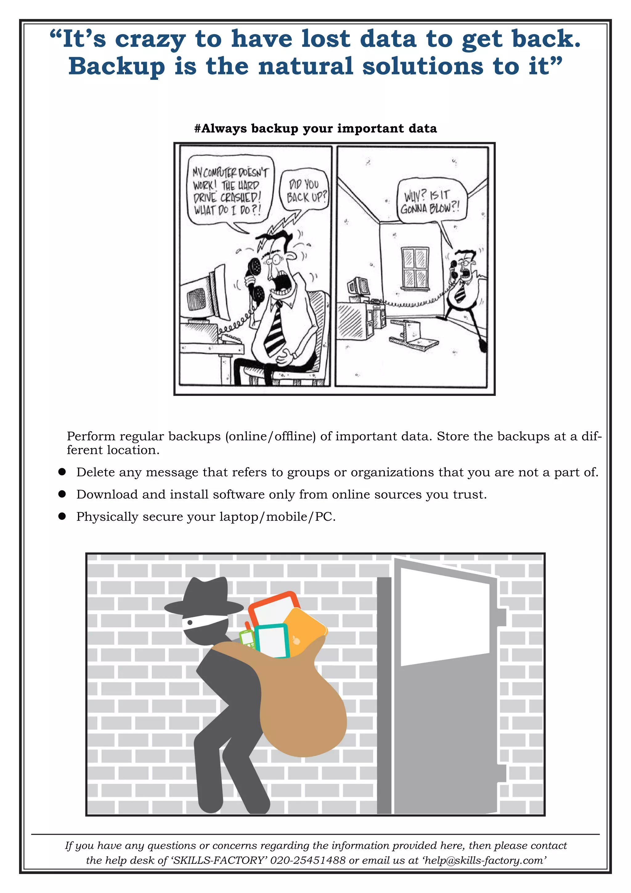 If you have any questions or concerns regarding the information provided here, then please contact
the help desk of ‘SKILLS-FACTORY’ 020-25451488 or email us at ‘help@skills-factory.com’
“It’s crazy to have lost data to get back.
Backup is the natural solutions to it”
#Always backup your important data
Perform regular backups (online/ofﬂine) of important data. Store the backups at a dif-
ferent location.
 Delete any message that refers to groups or organizations that you are not a part of.
 Download and install software only from online sources you trust.
 Physically secure your laptop/mobile/PC.
 