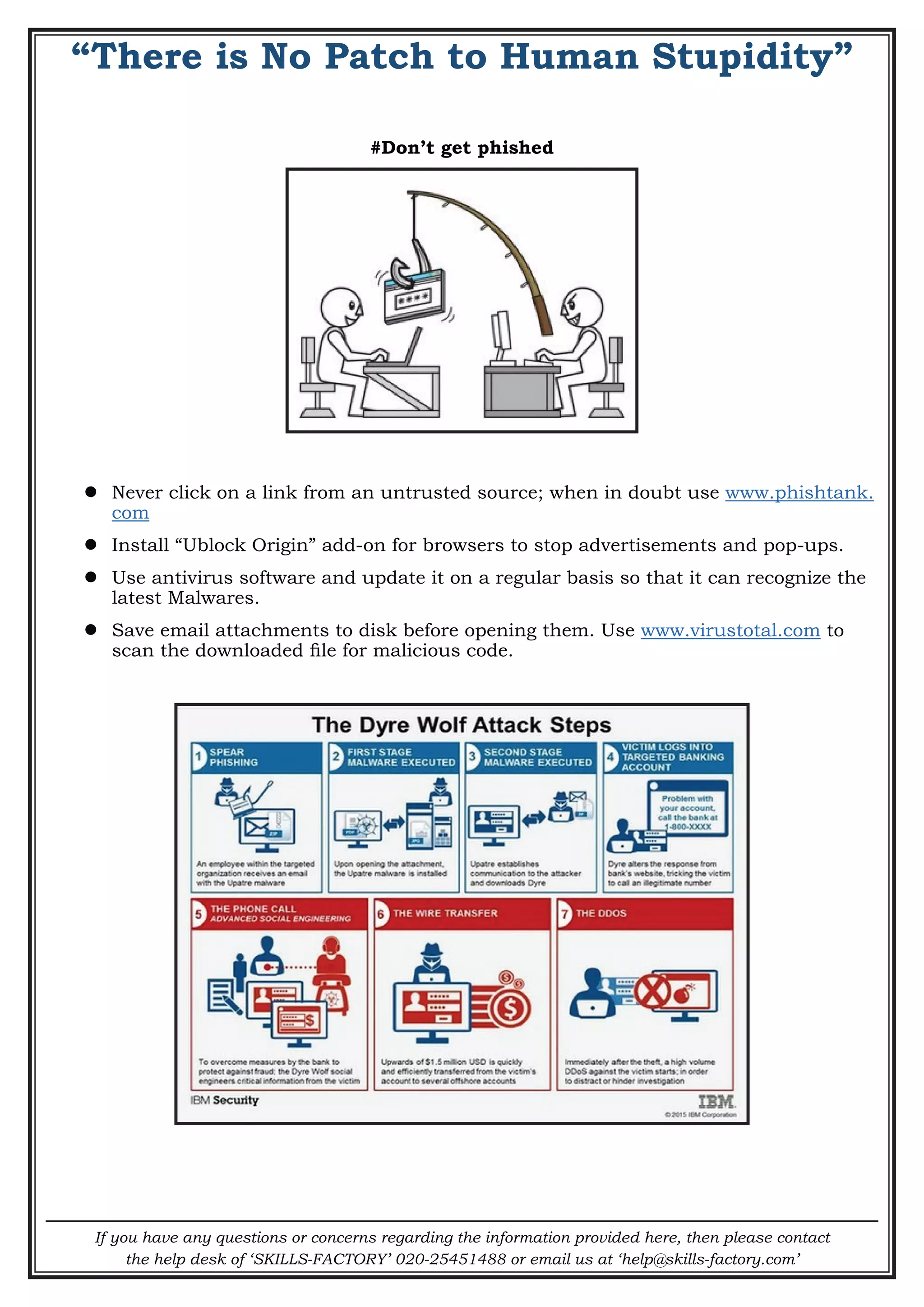 If you have any questions or concerns regarding the information provided here, then please contact
the help desk of ‘SKILLS-FACTORY’ 020-25451488 or email us at ‘help@skills-factory.com’
“There is No Patch to Human Stupidity”
#Don’t get phished
 Never click on a link from an untrusted source; when in doubt use www.phishtank.
com
 Install “Ublock Origin” add-on for browsers to stop advertisements and pop-ups.
 Use antivirus software and update it on a regular basis so that it can recognize the
latest Malwares.
 Save email attachments to disk before opening them. Use www.virustotal.com to
scan the downloaded file for malicious code.
 
