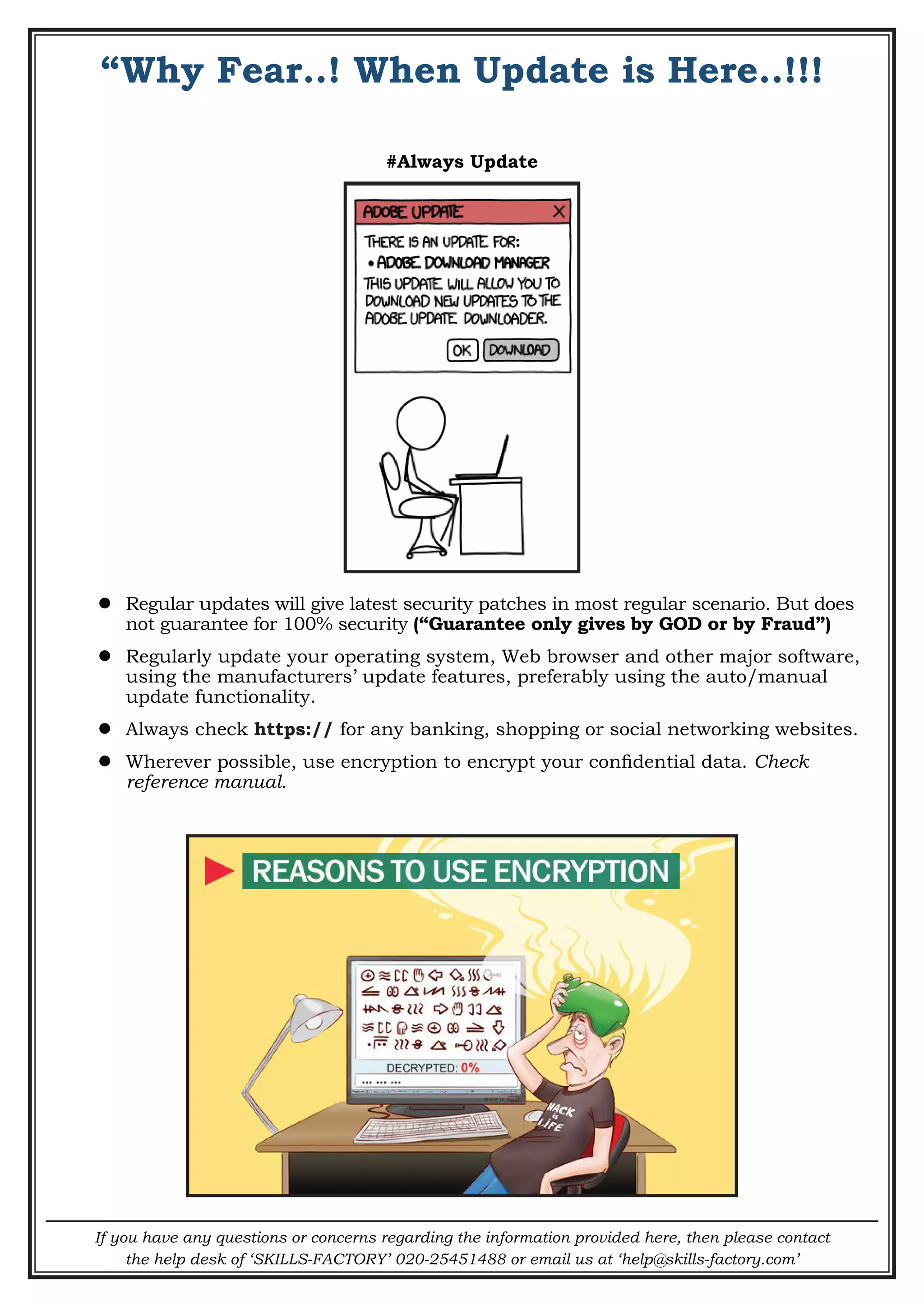 If you have any questions or concerns regarding the information provided here, then please contact
the help desk of ‘SKILLS-FACTORY’ 020-25451488 or email us at ‘help@skills-factory.com’
“Why Fear..! When Update is Here..!!!
#Always Update
 Regular updates will give latest security patches in most regular scenario. But does
not guarantee for 100% security (“Guarantee only gives by GOD or by Fraud”)
 Regularly update your operating system, Web browser and other major software,
using the manufacturers’ update features, preferably using the auto/manual
update functionality.
 Always check https:// for any banking, shopping or social networking websites.
 Wherever possible, use encryption to encrypt your confidential data. Check
reference manual.
 
