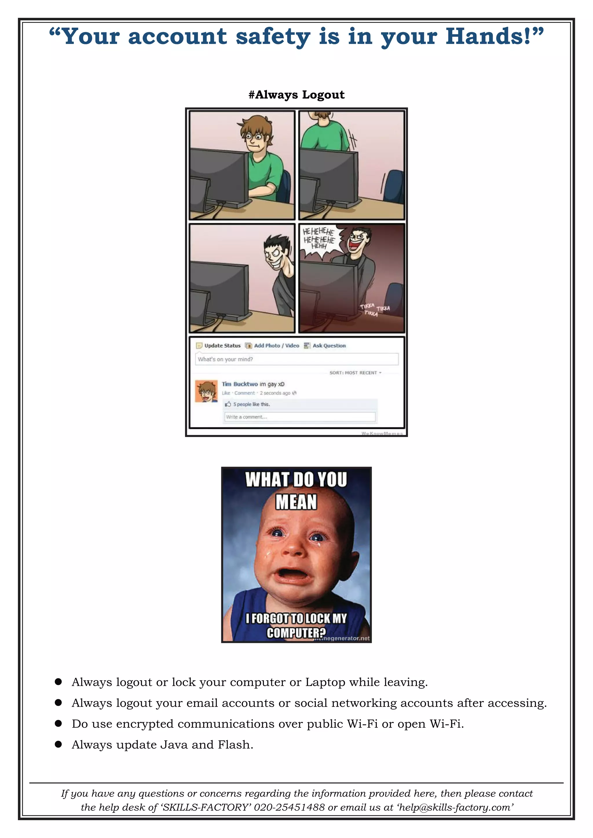 If you have any questions or concerns regarding the information provided here, then please contact
the help desk of ‘SKILLS-FACTORY’ 020-25451488 or email us at ‘help@skills-factory.com’
“Your account safety is in your Hands!”
#Always Logout
 Always logout or lock your computer or Laptop while leaving.
 Always logout your email accounts or social networking accounts after accessing.
 Do use encrypted communications over public Wi-Fi or open Wi-Fi.
 Always update Java and Flash.
 