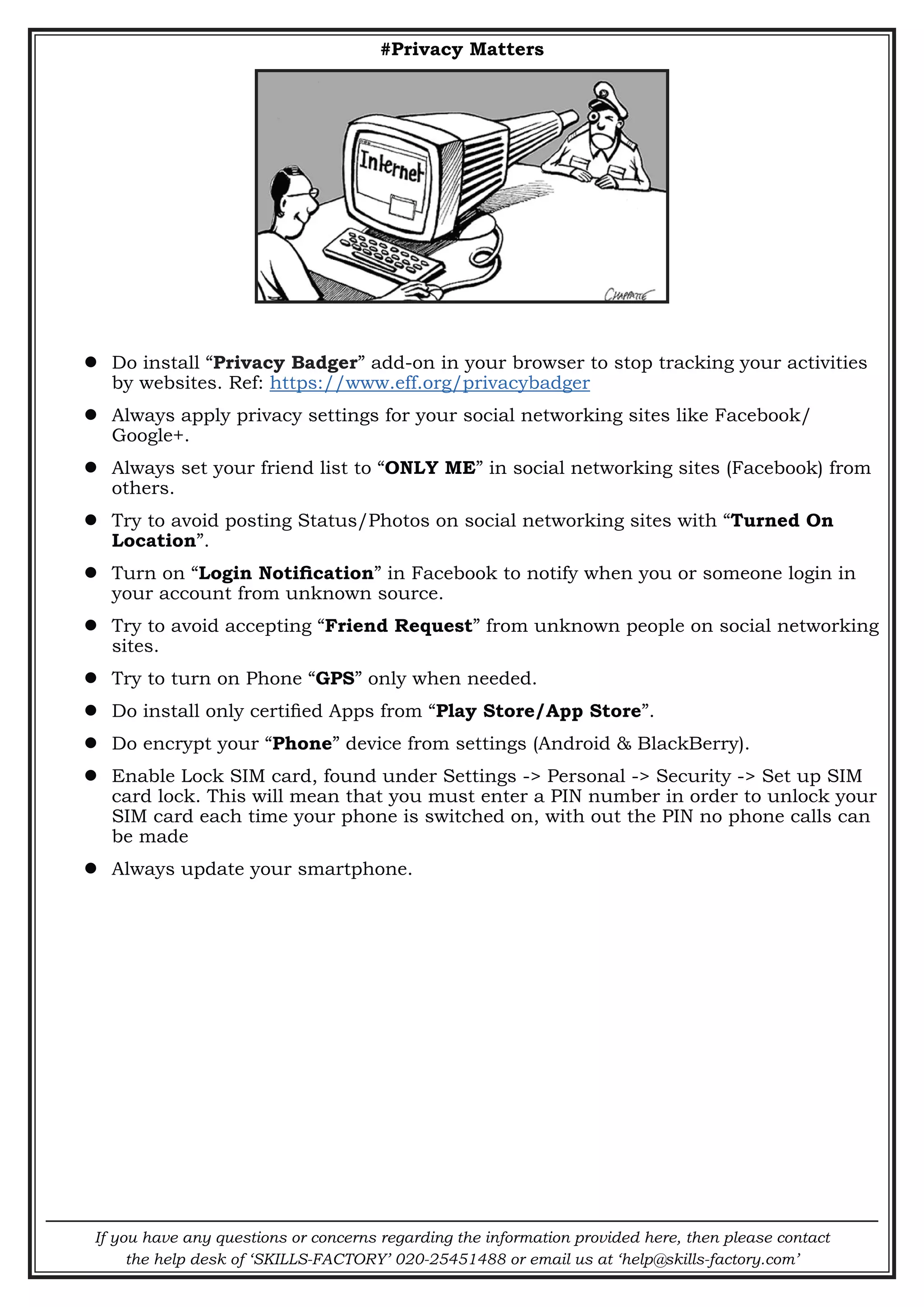 If you have any questions or concerns regarding the information provided here, then please contact
the help desk of ‘SKILLS-FACTORY’ 020-25451488 or email us at ‘help@skills-factory.com’
#Privacy Matters
 Do install “Privacy Badger” add-on in your browser to stop tracking your activities
by websites. Ref: https://www.eff.org/privacybadger
 Always apply privacy settings for your social networking sites like Facebook/
Google+.
 Always set your friend list to “ONLY ME” in social networking sites (Facebook) from
others.
 Try to avoid posting Status/Photos on social networking sites with “Turned On
Location”.
 Turn on “Login Notification” in Facebook to notify when you or someone login in
your account from unknown source.
 Try to avoid accepting “Friend Request” from unknown people on social networking
sites.
 Try to turn on Phone “GPS” only when needed.
 Do install only certified Apps from “Play Store/App Store”.
 Do encrypt your “Phone” device from settings (Android & BlackBerry).
 Enable Lock SIM card, found under Settings -> Personal -> Security -> Set up SIM
card lock. This will mean that you must enter a PIN number in order to unlock your
SIM card each time your phone is switched on, with out the PIN no phone calls can
be made
 Always update your smartphone.
 
