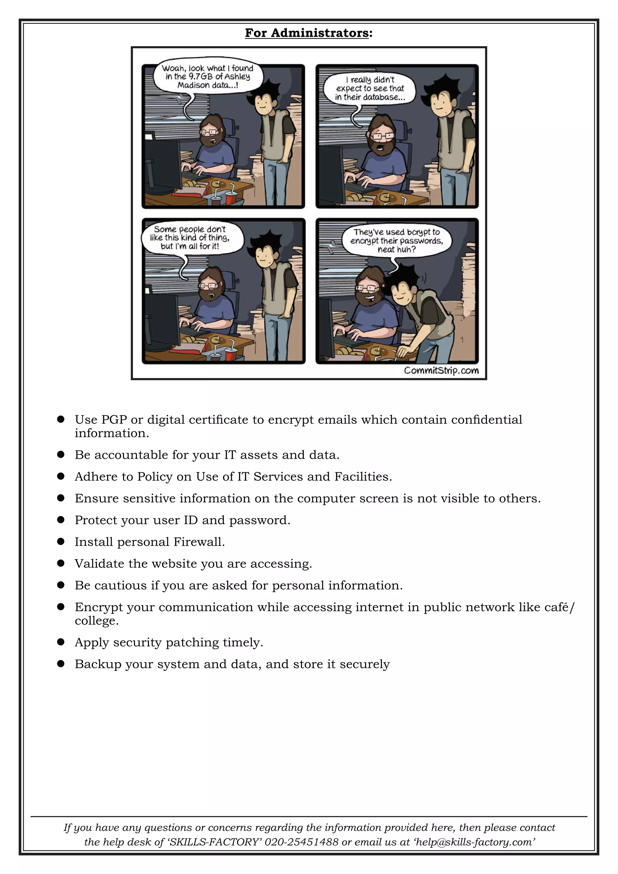If you have any questions or concerns regarding the information provided here, then please contact
the help desk of ‘SKILLS-FACTORY’ 020-25451488 or email us at ‘help@skills-factory.com’
For Administrators:
 Use PGP or digital certificate to encrypt emails which contain confidential
information.
 Be accountable for your IT assets and data.
 Adhere to Policy on Use of IT Services and Facilities.
 Ensure sensitive information on the computer screen is not visible to others.
 Protect your user ID and password.
 Install personal Firewall.
 Validate the website you are accessing.
 Be cautious if you are asked for personal information.
 Encrypt your communication while accessing internet in public network like café/
college.
 Apply security patching timely.
 Backup your system and data, and store it securely
 