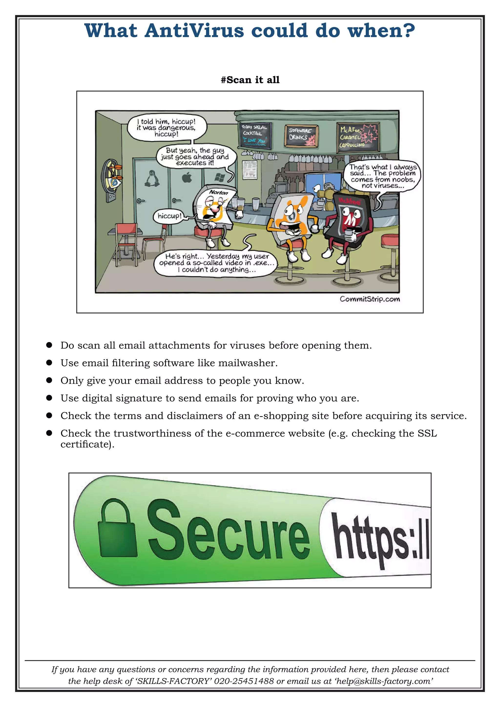 If you have any questions or concerns regarding the information provided here, then please contact
the help desk of ‘SKILLS-FACTORY’ 020-25451488 or email us at ‘help@skills-factory.com’
What AntiVirus could do when?
#Scan it all
 Do scan all email attachments for viruses before opening them.
 Use email filtering software like mailwasher.
 Only give your email address to people you know.
 Use digital signature to send emails for proving who you are.
 Check the terms and disclaimers of an e-shopping site before acquiring its service.
 Check the trustworthiness of the e-commerce website (e.g. checking the SSL
certificate).
 