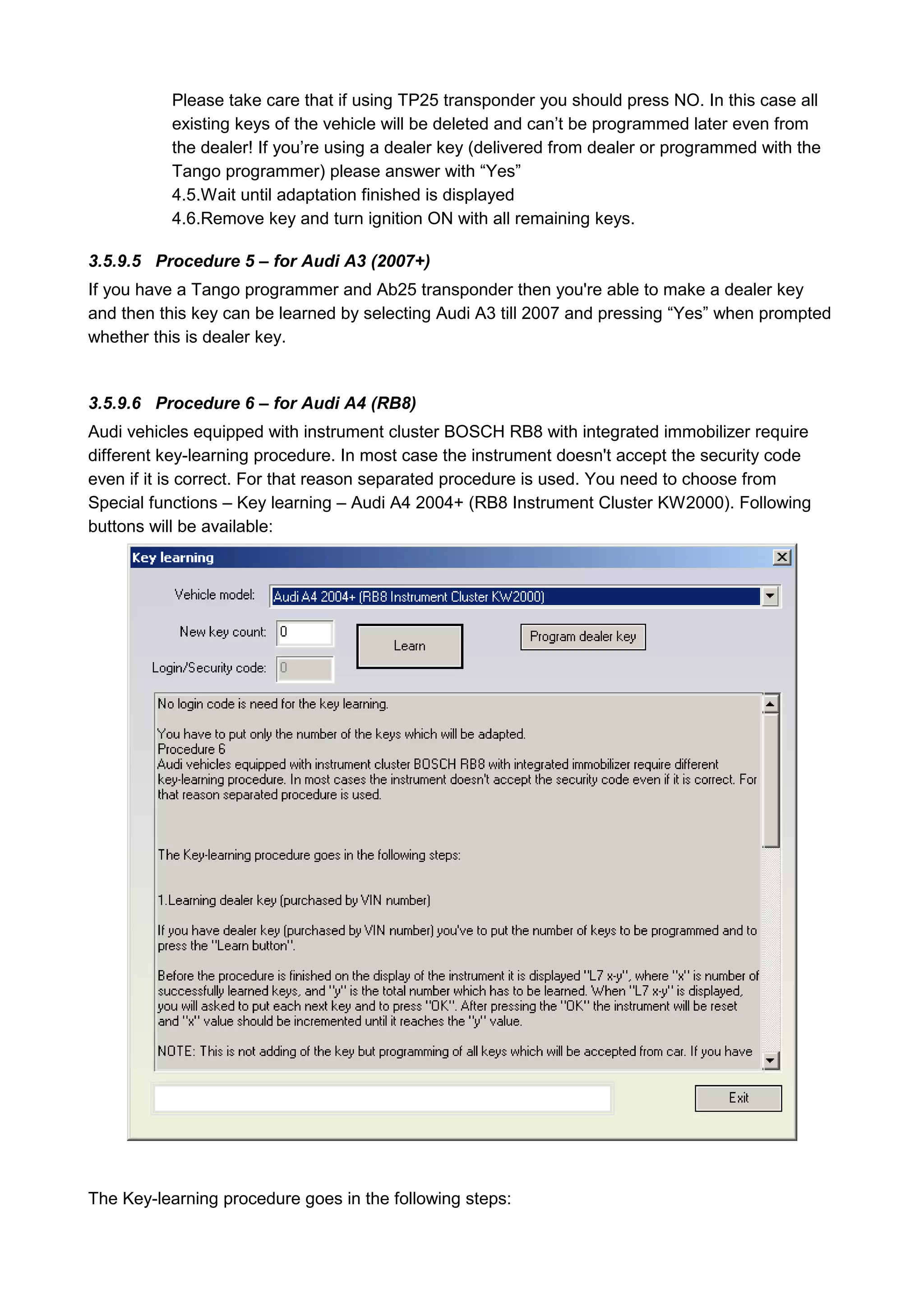 Please take care that if using TP25 transponder you should press NO. In this case all
          existing keys of the vehicle will be deleted and can’t be programmed later even from
          the dealer! If you’re using a dealer key (delivered from dealer or programmed with the
          Tango programmer) please answer with “Yes”
          4.5.Wait until adaptation finished is displayed
          4.6.Remove key and turn ignition ON with all remaining keys.

3.5.9.5 Procedure 5 – for Audi A3 (2007+)
If you have a Tango programmer and Ab25 transponder then you're able to make a dealer key
and then this key can be learned by selecting Audi A3 till 2007 and pressing “Yes” when prompted
whether this is dealer key.


3.5.9.6 Procedure 6 – for Audi A4 (RB8)
Audi vehicles equipped with instrument cluster BOSCH RB8 with integrated immobilizer require
different key-learning procedure. In most case the instrument doesn't accept the security code
even if it is correct. For that reason separated procedure is used. You need to choose from
Special functions – Key learning – Audi A4 2004+ (RB8 Instrument Cluster KW2000). Following
buttons will be available:




The Key-learning procedure goes in the following steps:
 