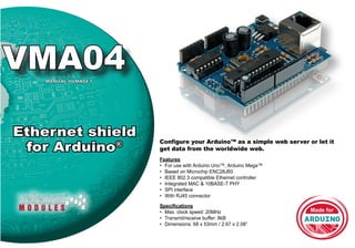 Configure your Arduino™ as a simple web server or let it
get data from the worldwide web.
VMA04MANUAL HVMA04’1
Ethernet shield
for Arduino®
Features
•	 For use with Arduino Uno™, Arduino Mega™
•	 Based on Microchip ENC28J60
•	 IEEE 802.3 compatible Ethernet controller
•	 Integrated MAC & 10BASE-T PHY
•	 SPI interface
•	 With RJ45 connector
Specifications
•	 Max. clock speed: 20MHz
•	 Transmit/receive buffer: 8kB
•	 Dimensions: 68 x 53mm / 2.67 x 2.08”
 