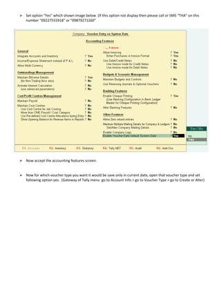 Set option “Yes” which shown image below. (If this option not display then please call or SMS “THA” on this 
number “09227555918” or “09879271260” 
Now accept the accounting features screen.
 
 
Now for which voucher type you want it would be save only in current date, open that voucher type and set 
following option yes.  (Gateway of Tally menu  go to Account Info > go to Voucher Type > go to Create or Alter) 
 