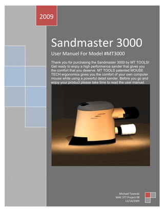 Sandmaster 3000User Manuel For Model #MT3000Thank you for purchasing the Sandmaster 3000 by MT TOOLS! Get ready to enjoy a high performance sander that gives you the comfort that you deserve. MT TOOLS patented MOUSE TECH ergonomics gives you the comfort of your own computer mouse while using a powerful detail sander. Before you go and enjoy your product please take time to read the user manuel. 2009Michael TasevskiMAE 377 Project 0812/14/2009 WARNING: SPECIFIC SAFETY RULES • Hold power tools by insulated gripping surfaces when performing an operation where the cutting tool may contact hidden wiring or its own cord. Contact with a 
live
 wire will make exposed metal parts of the tool 
live
 and shock the operator. • Use clamps or another practical way to secure and support the work piece to a stable platform. Holding the work by hand or against your body leaves it unstable and may lead to loss of control. ALWAYS use safety glasses.  Always exhibit caution when charging and using the battery Never use the battery for any other use other than intended • Avoid prolonged contact with dust from power sanding, sawing, grinding, drilling, and other construction activities. Wear protective clothing and wash exposed areas with soap and water.  FUNCTIONAL DESCRIPTION 1762125146685 ,[object Object]