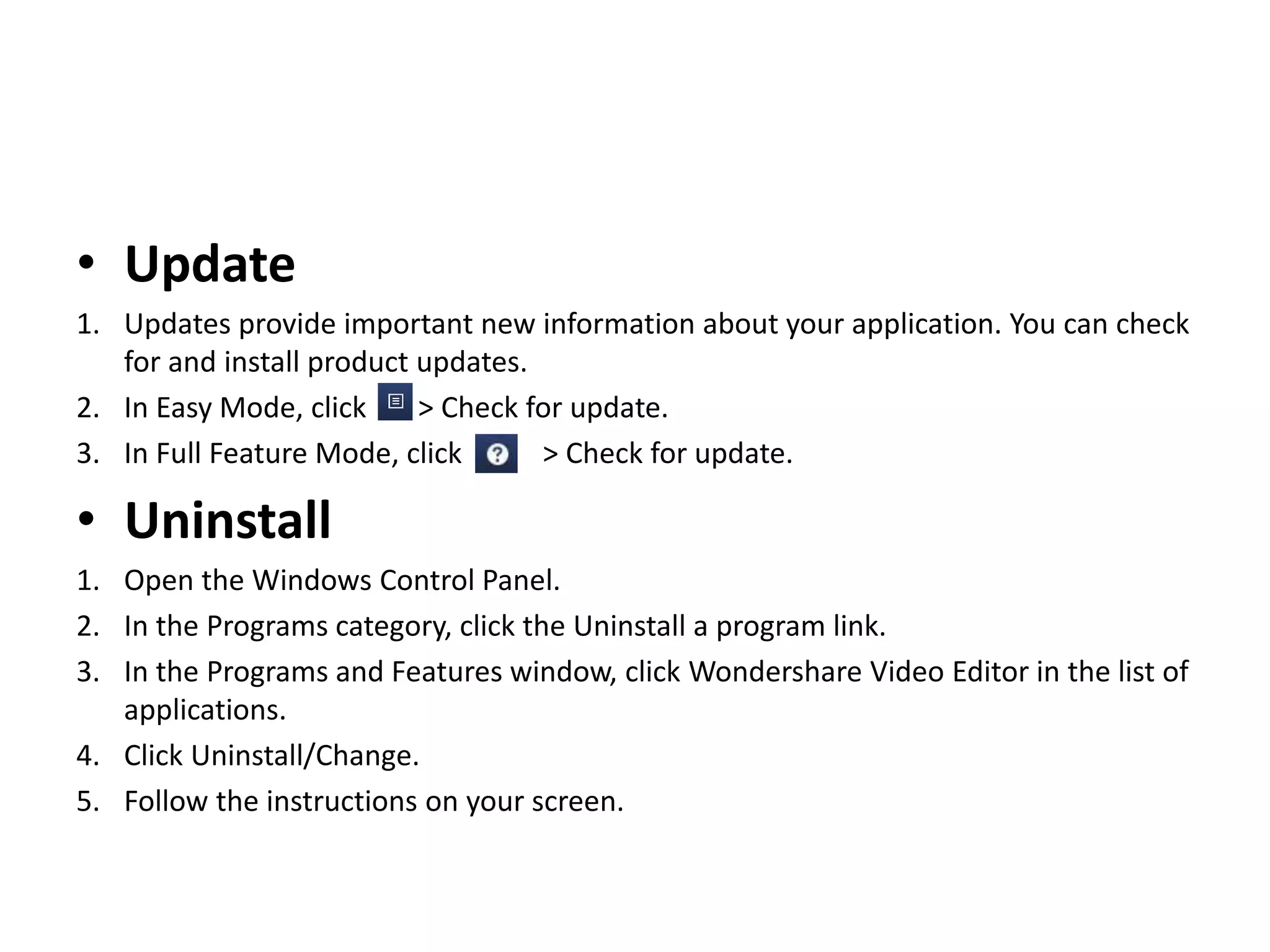 • Update
1. Updates provide important new information about your application. You can check
for and install product updates.
2. In Easy Mode, click > Check for update.
3. In Full Feature Mode, click > Check for update.
• Uninstall
1. Open the Windows Control Panel.
2. In the Programs category, click the Uninstall a program link.
3. In the Programs and Features window, click Wondershare Video Editor in the list of
applications.
4. Click Uninstall/Change.
5. Follow the instructions on your screen.
 