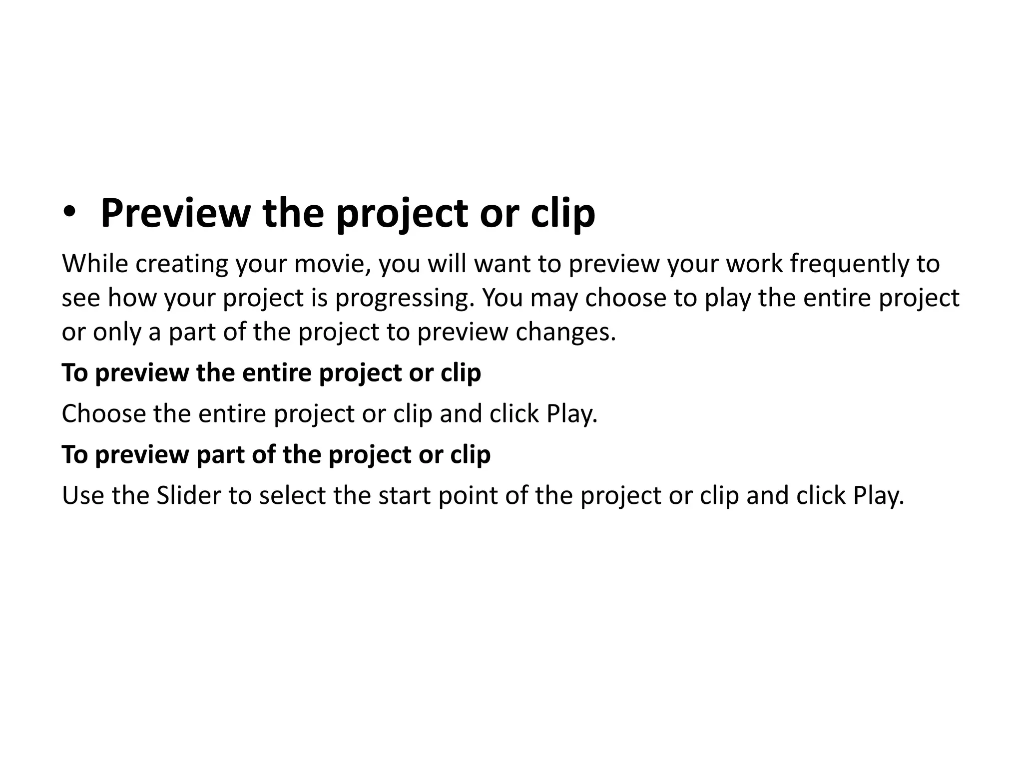 • Preview the project or clip
While creating your movie, you will want to preview your work frequently to
see how your project is progressing. You may choose to play the entire project
or only a part of the project to preview changes.
To preview the entire project or clip
Choose the entire project or clip and click Play.
To preview part of the project or clip
Use the Slider to select the start point of the project or clip and click Play.
 