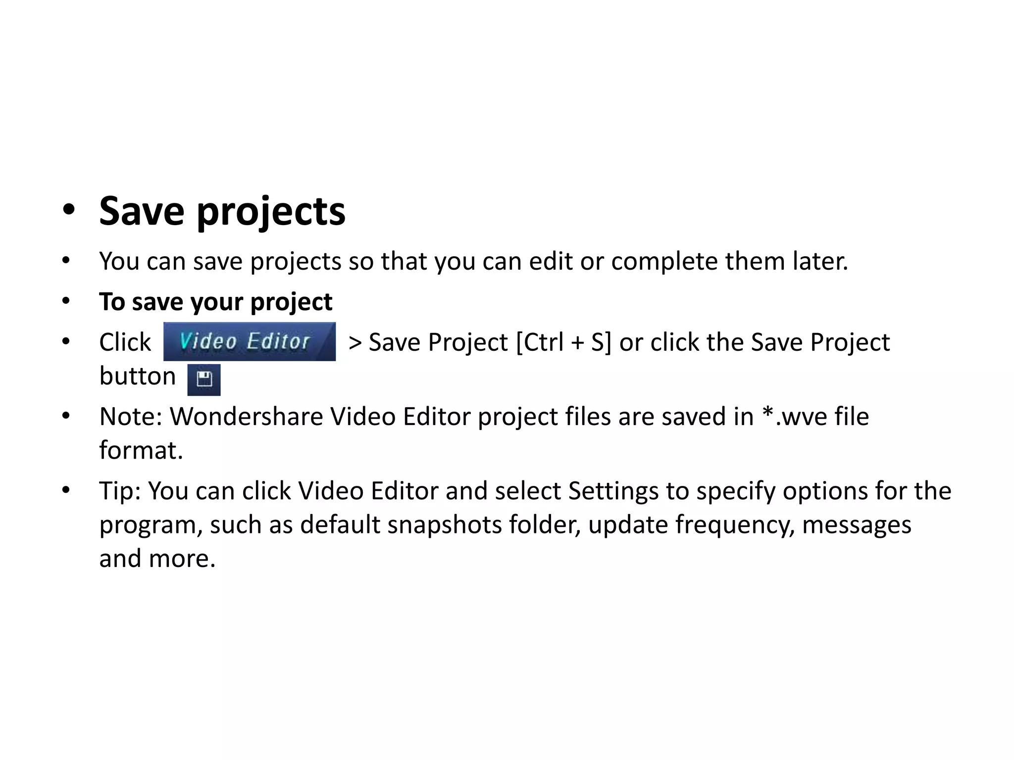 • Save projects
• You can save projects so that you can edit or complete them later.
• To save your project
• Click > Save Project [Ctrl + S] or click the Save Project
button .
• Note: Wondershare Video Editor project files are saved in *.wve file
format.
• Tip: You can click Video Editor and select Settings to specify options for the
program, such as default snapshots folder, update frequency, messages
and more.
 