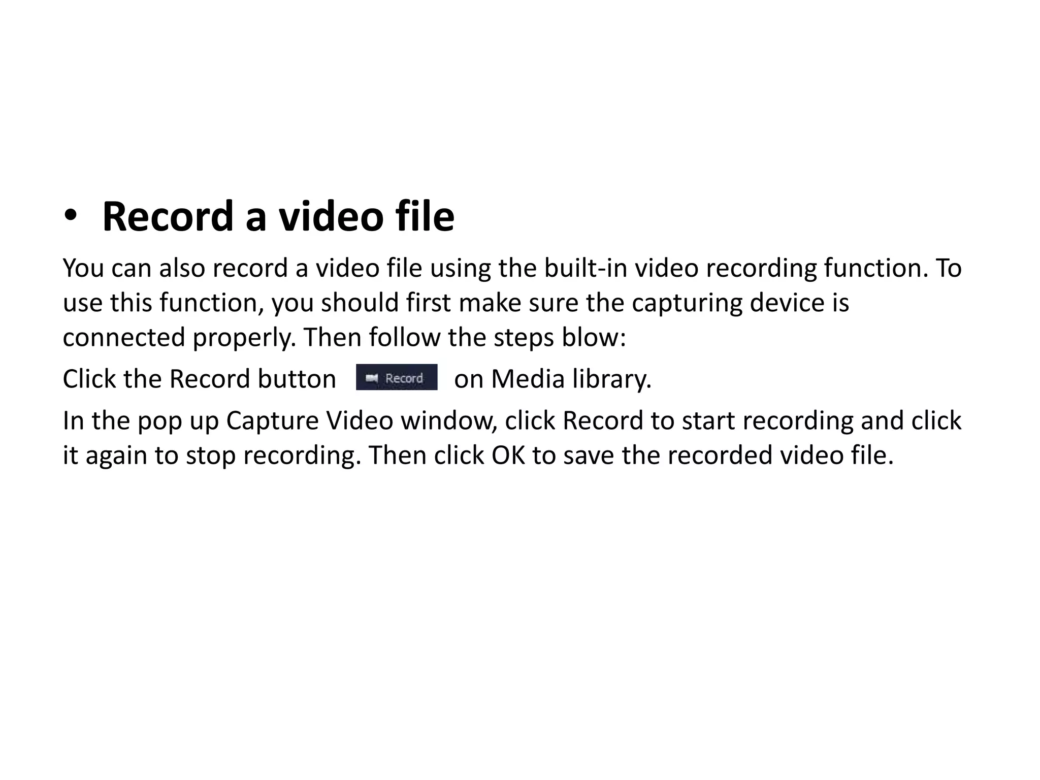 • Record a video file
You can also record a video file using the built-in video recording function. To
use this function, you should first make sure the capturing device is
connected properly. Then follow the steps blow:
Click the Record button on Media library.
In the pop up Capture Video window, click Record to start recording and click
it again to stop recording. Then click OK to save the recorded video file.
 