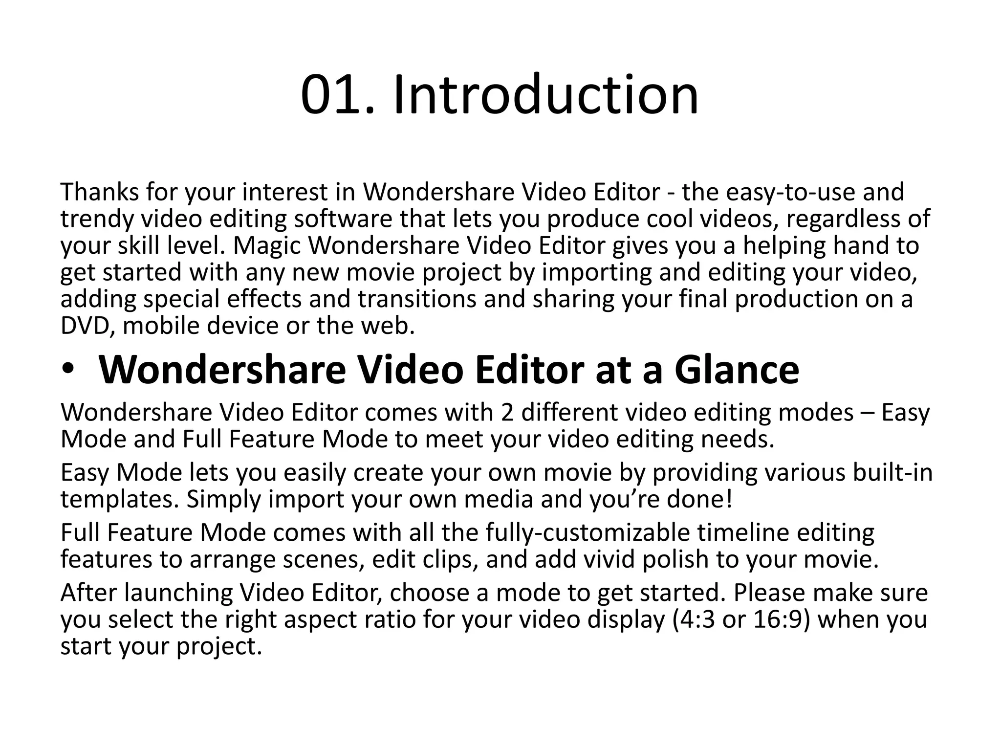 01. Introduction
Thanks for your interest in Wondershare Video Editor - the easy-to-use and
trendy video editing software that lets you produce cool videos, regardless of
your skill level. Magic Wondershare Video Editor gives you a helping hand to
get started with any new movie project by importing and editing your video,
adding special effects and transitions and sharing your final production on a
DVD, mobile device or the web.
• Wondershare Video Editor at a Glance
Wondershare Video Editor comes with 2 different video editing modes – Easy
Mode and Full Feature Mode to meet your video editing needs.
Easy Mode lets you easily create your own movie by providing various built-in
templates. Simply import your own media and you’re done!
Full Feature Mode comes with all the fully-customizable timeline editing
features to arrange scenes, edit clips, and add vivid polish to your movie.
After launching Video Editor, choose a mode to get started. Please make sure
you select the right aspect ratio for your video display (4:3 or 16:9) when you
start your project.
 