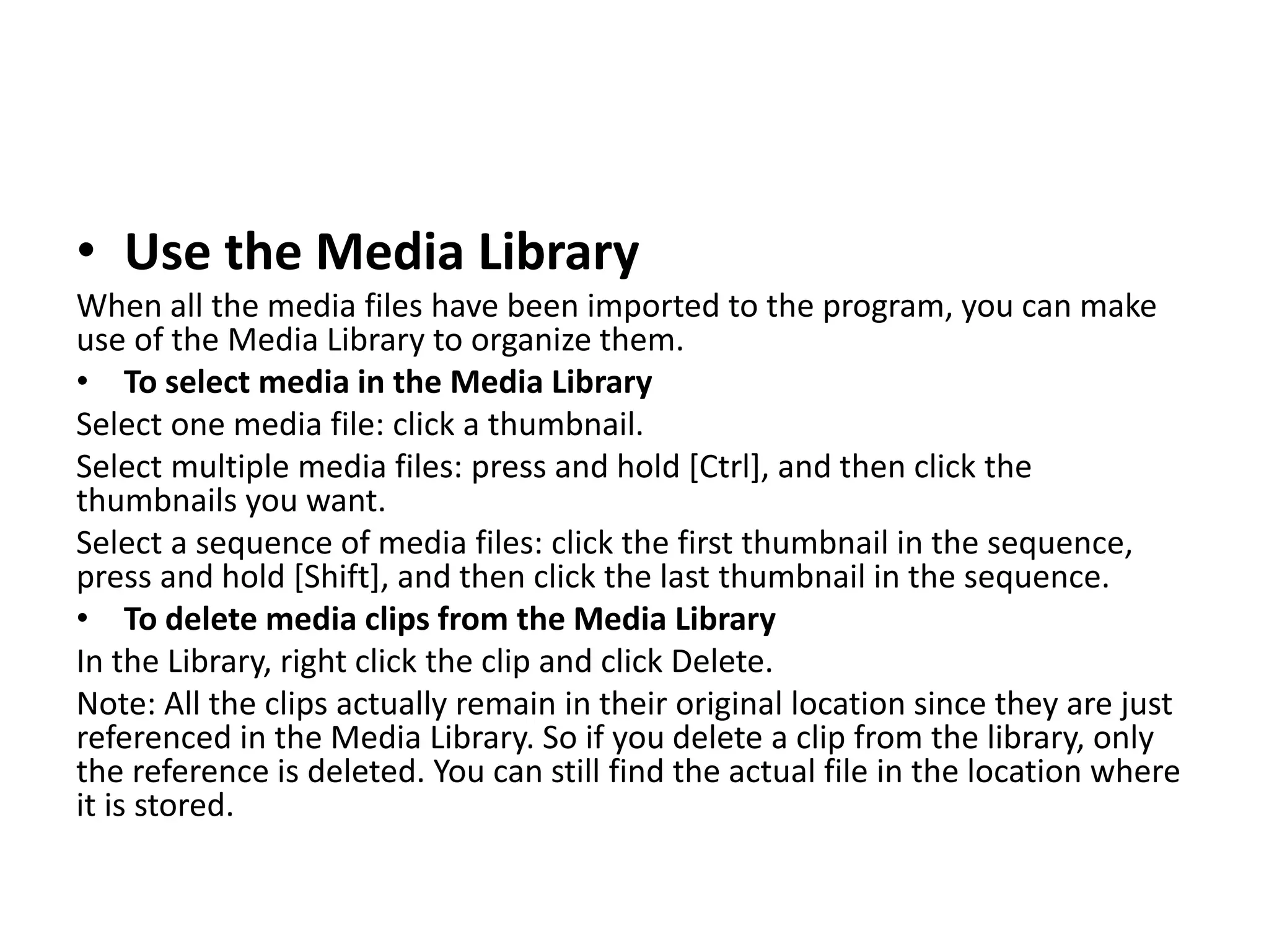 • Use the Media Library
When all the media files have been imported to the program, you can make
use of the Media Library to organize them.
• To select media in the Media Library
Select one media file: click a thumbnail.
Select multiple media files: press and hold [Ctrl], and then click the
thumbnails you want.
Select a sequence of media files: click the first thumbnail in the sequence,
press and hold [Shift], and then click the last thumbnail in the sequence.
• To delete media clips from the Media Library
In the Library, right click the clip and click Delete.
Note: All the clips actually remain in their original location since they are just
referenced in the Media Library. So if you delete a clip from the library, only
the reference is deleted. You can still find the actual file in the location where
it is stored.
 