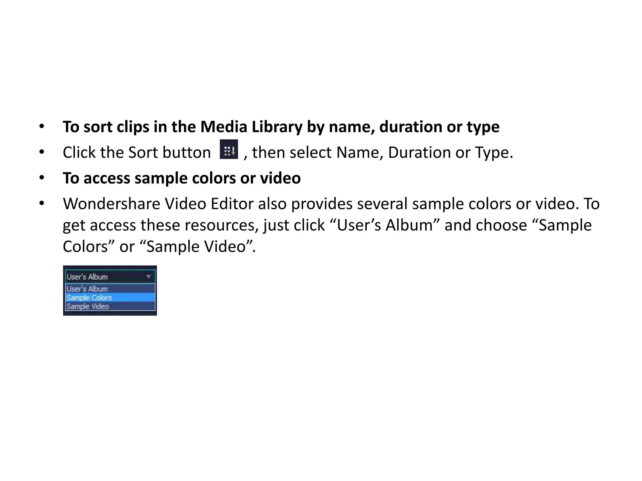 • To sort clips in the Media Library by name, duration or type
• Click the Sort button , then select Name, Duration or Type.
• To access sample colors or video
• Wondershare Video Editor also provides several sample colors or video. To
get access these resources, just click “User’s Album” and choose “Sample
Colors” or “Sample Video”.
 