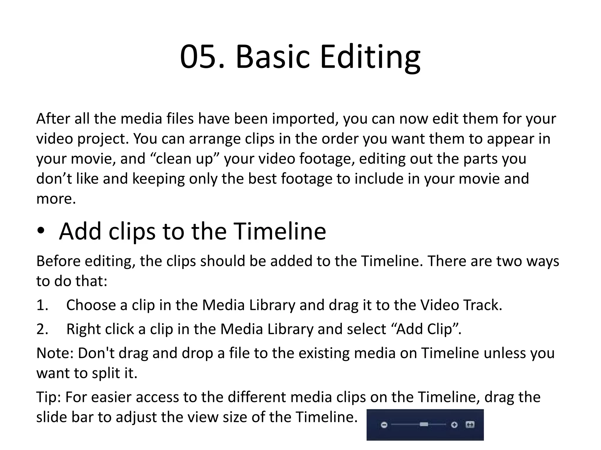 05. Basic Editing
After all the media files have been imported, you can now edit them for your
video project. You can arrange clips in the order you want them to appear in
your movie, and “clean up” your video footage, editing out the parts you
don’t like and keeping only the best footage to include in your movie and
more.
• Add clips to the Timeline
Before editing, the clips should be added to the Timeline. There are two ways
to do that:
1. Choose a clip in the Media Library and drag it to the Video Track.
2. Right click a clip in the Media Library and select “Add Clip”.
Note: Don't drag and drop a file to the existing media on Timeline unless you
want to split it.
Tip: For easier access to the different media clips on the Timeline, drag the
slide bar to adjust the view size of the Timeline.
 