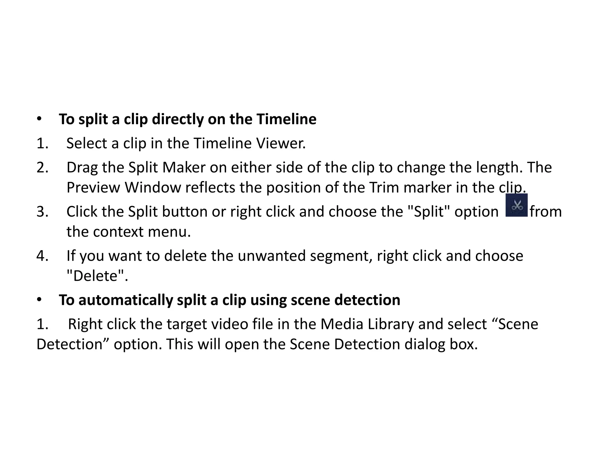 • To split a clip directly on the Timeline
1. Select a clip in the Timeline Viewer.
2. Drag the Split Maker on either side of the clip to change the length. The
Preview Window reflects the position of the Trim marker in the clip.
3. Click the Split button or right click and choose the "Split" option from
the context menu.
4. If you want to delete the unwanted segment, right click and choose
"Delete".
• To automatically split a clip using scene detection
1. Right click the target video file in the Media Library and select “Scene
Detection” option. This will open the Scene Detection dialog box.
 