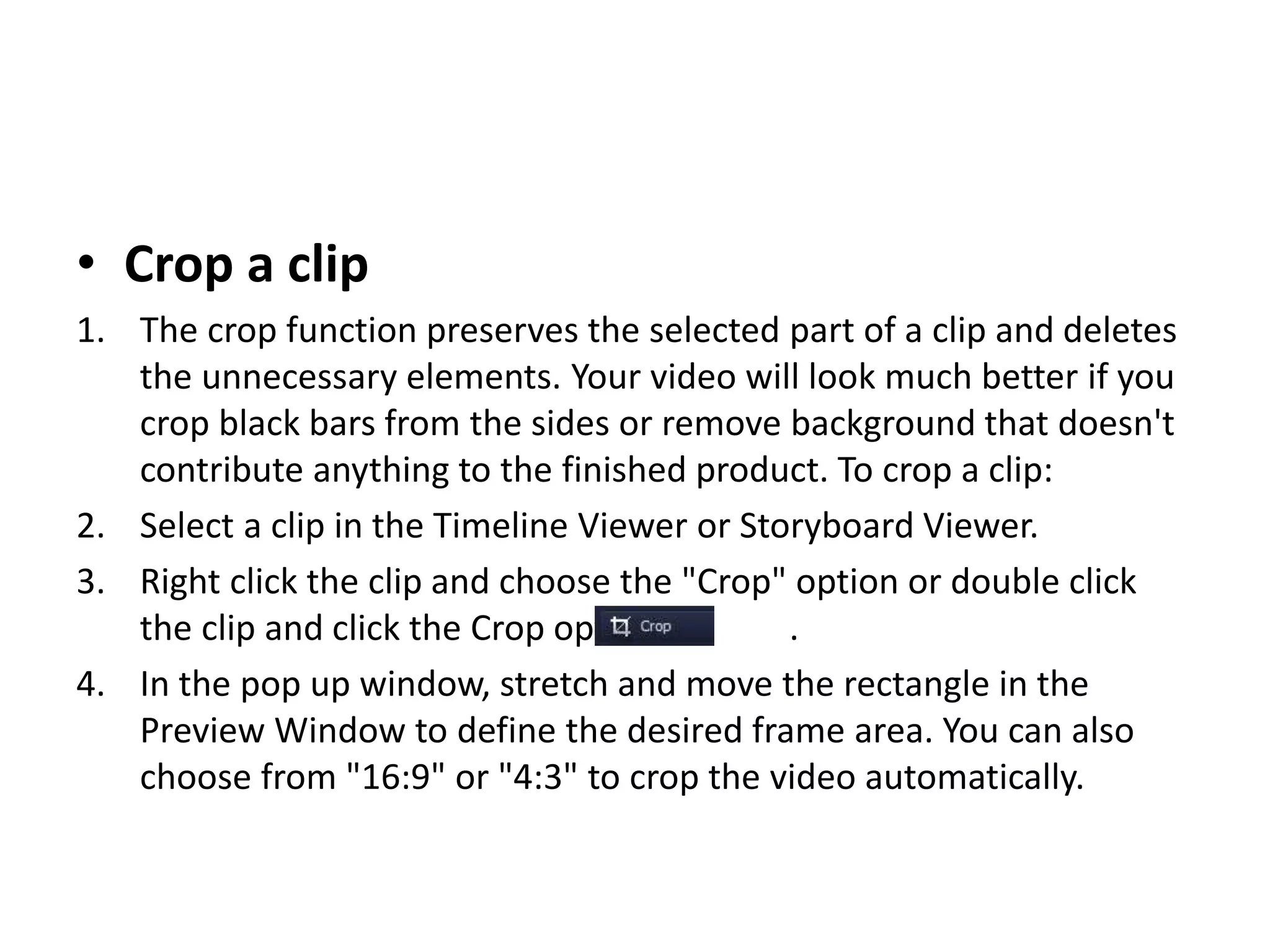 • Crop a clip
1. The crop function preserves the selected part of a clip and deletes
the unnecessary elements. Your video will look much better if you
crop black bars from the sides or remove background that doesn't
contribute anything to the finished product. To crop a clip:
2. Select a clip in the Timeline Viewer or Storyboard Viewer.
3. Right click the clip and choose the "Crop" option or double click
the clip and click the Crop option .
4. In the pop up window, stretch and move the rectangle in the
Preview Window to define the desired frame area. You can also
choose from "16:9" or "4:3" to crop the video automatically.
 