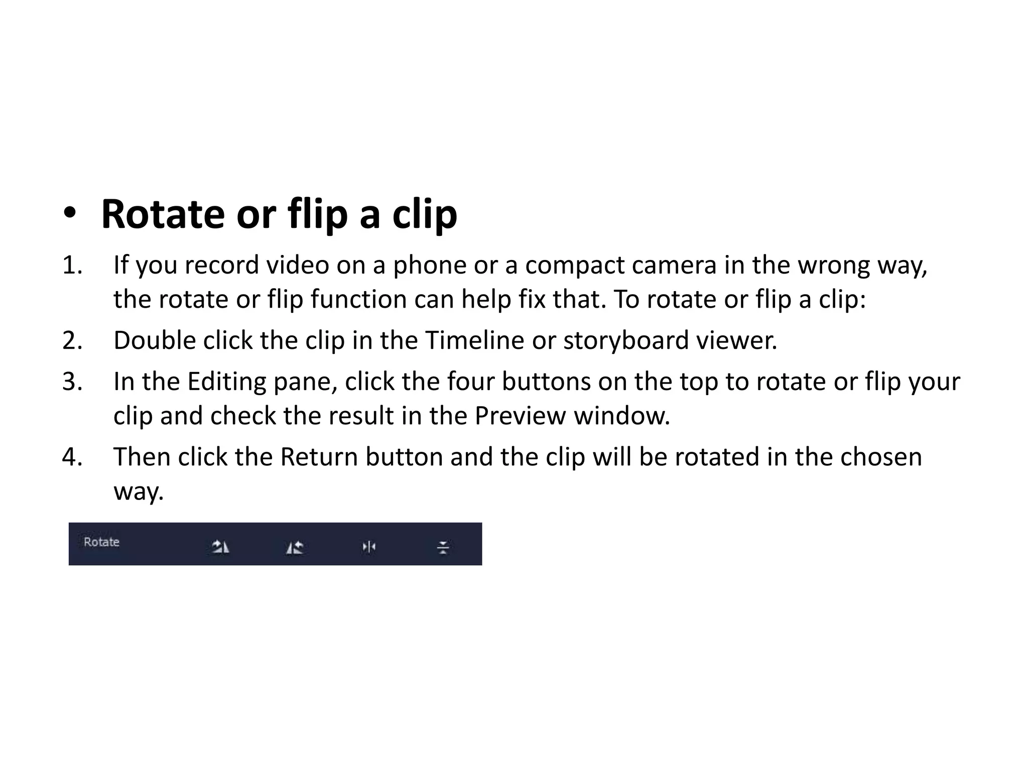 • Rotate or flip a clip
1. If you record video on a phone or a compact camera in the wrong way,
the rotate or flip function can help fix that. To rotate or flip a clip:
2. Double click the clip in the Timeline or storyboard viewer.
3. In the Editing pane, click the four buttons on the top to rotate or flip your
clip and check the result in the Preview window.
4. Then click the Return button and the clip will be rotated in the chosen
way.
 