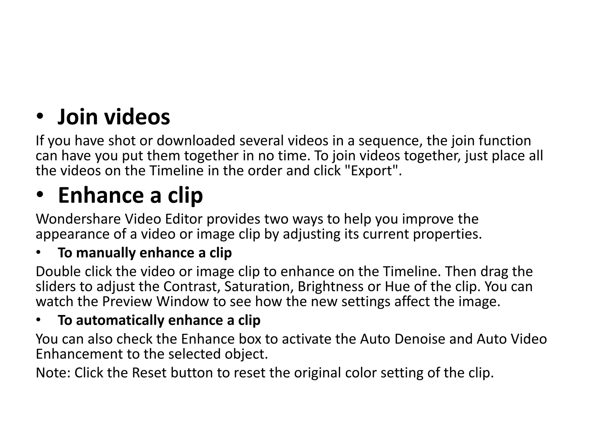 • Join videos
If you have shot or downloaded several videos in a sequence, the join function
can have you put them together in no time. To join videos together, just place all
the videos on the Timeline in the order and click "Export".
• Enhance a clip
Wondershare Video Editor provides two ways to help you improve the
appearance of a video or image clip by adjusting its current properties.
• To manually enhance a clip
Double click the video or image clip to enhance on the Timeline. Then drag the
sliders to adjust the Contrast, Saturation, Brightness or Hue of the clip. You can
watch the Preview Window to see how the new settings affect the image.
• To automatically enhance a clip
You can also check the Enhance box to activate the Auto Denoise and Auto Video
Enhancement to the selected object.
Note: Click the Reset button to reset the original color setting of the clip.
 