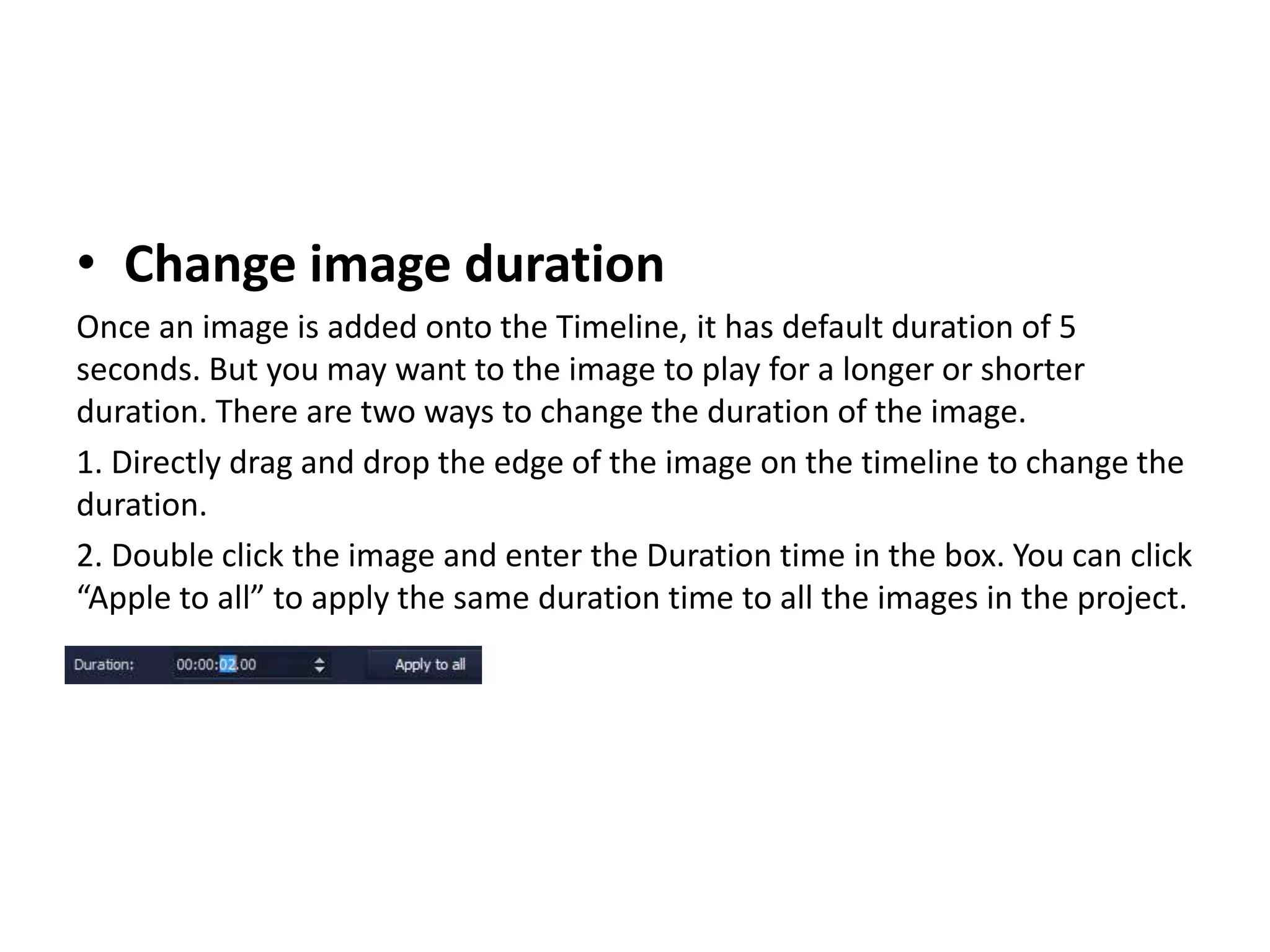 • Change image duration
Once an image is added onto the Timeline, it has default duration of 5
seconds. But you may want to the image to play for a longer or shorter
duration. There are two ways to change the duration of the image.
1. Directly drag and drop the edge of the image on the timeline to change the
duration.
2. Double click the image and enter the Duration time in the box. You can click
“Apple to all” to apply the same duration time to all the images in the project.
 