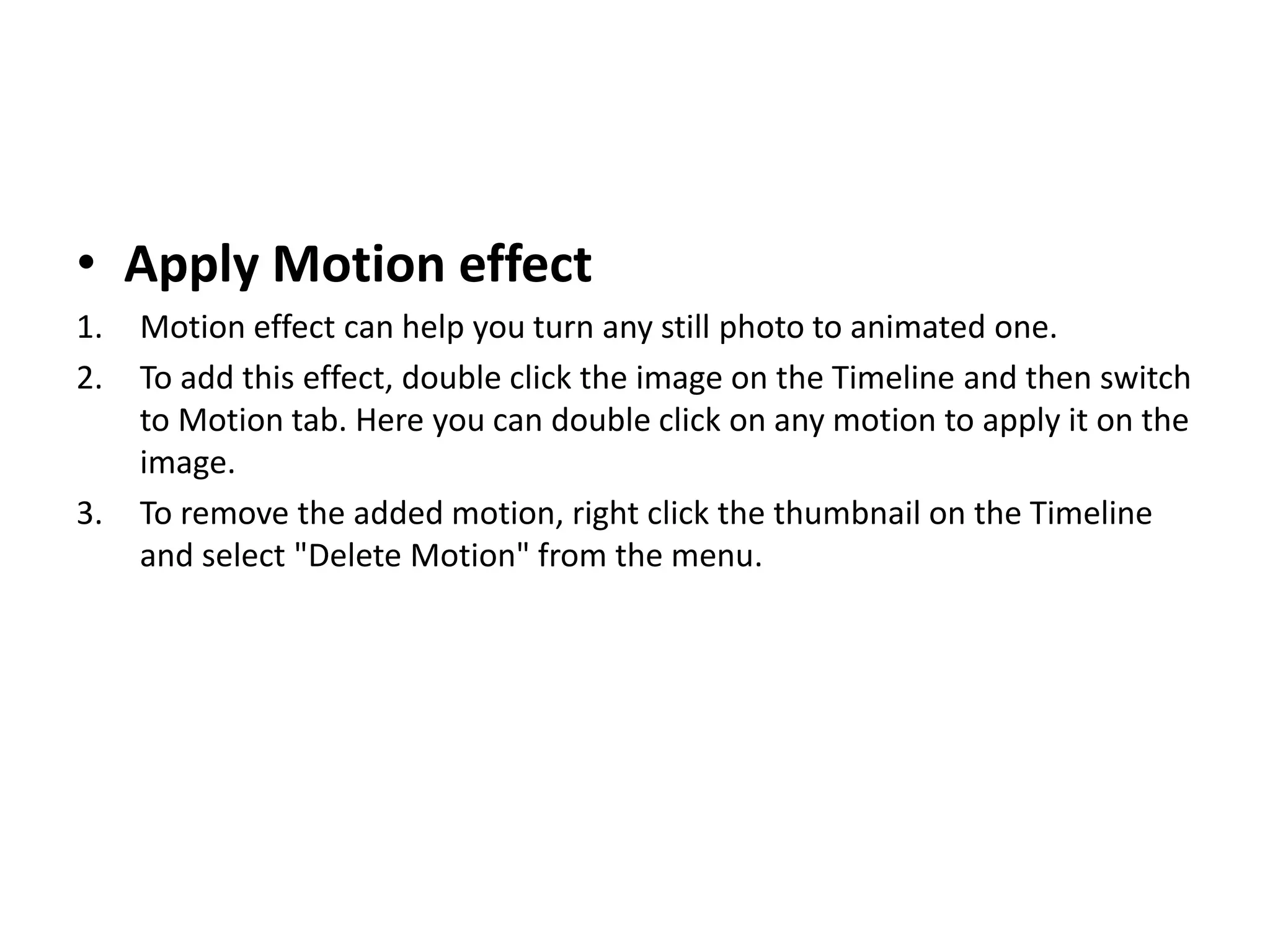 • Apply Motion effect
1. Motion effect can help you turn any still photo to animated one.
2. To add this effect, double click the image on the Timeline and then switch
to Motion tab. Here you can double click on any motion to apply it on the
image.
3. To remove the added motion, right click the thumbnail on the Timeline
and select "Delete Motion" from the menu.
 