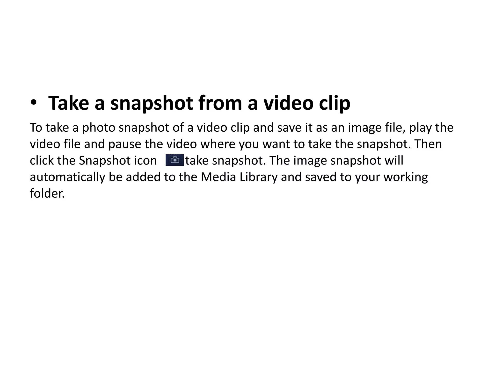 • Take a snapshot from a video clip
To take a photo snapshot of a video clip and save it as an image file, play the
video file and pause the video where you want to take the snapshot. Then
click the Snapshot icon take snapshot. The image snapshot will
automatically be added to the Media Library and saved to your working
folder.
 