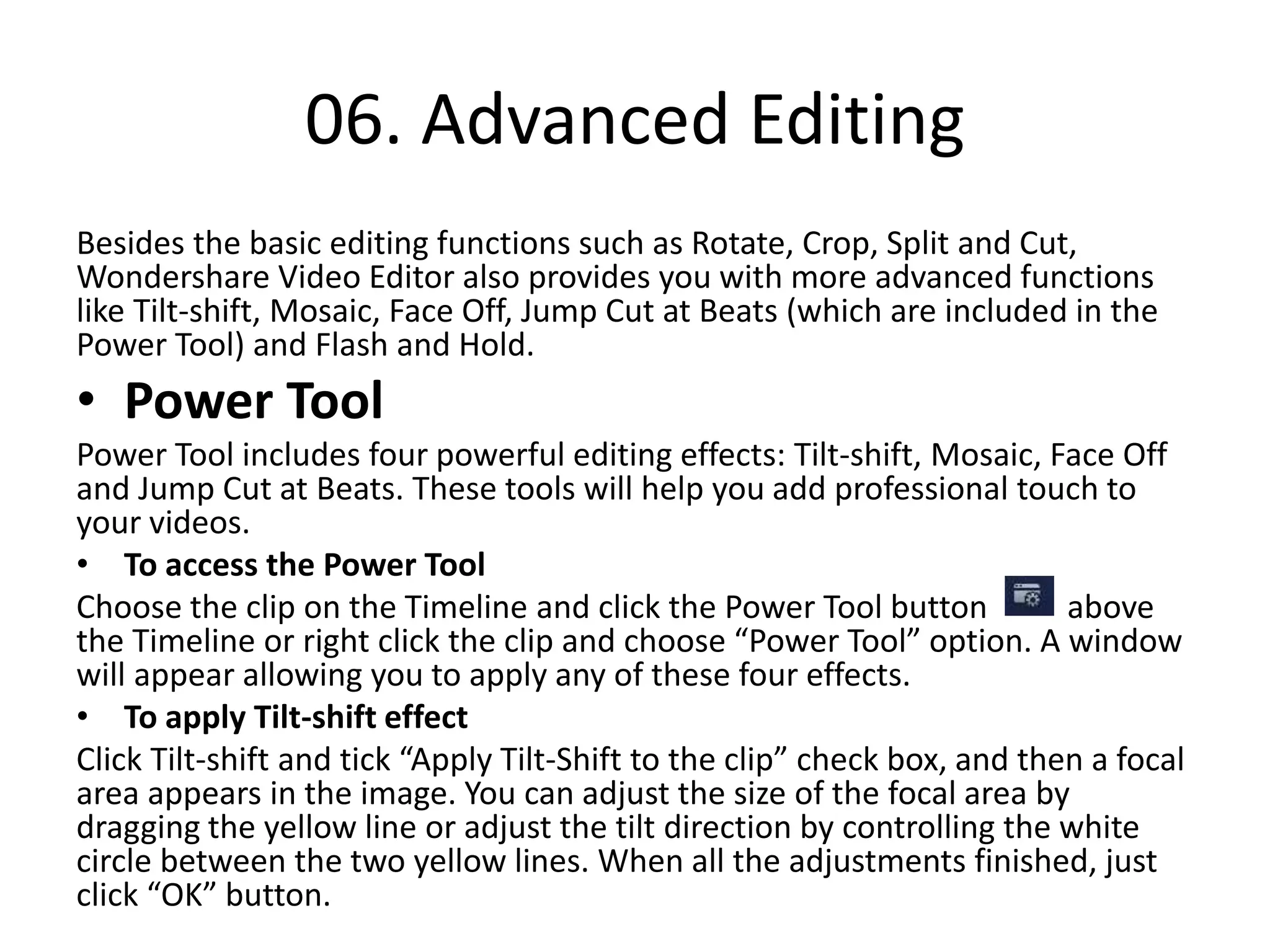 06. Advanced Editing
Besides the basic editing functions such as Rotate, Crop, Split and Cut,
Wondershare Video Editor also provides you with more advanced functions
like Tilt-shift, Mosaic, Face Off, Jump Cut at Beats (which are included in the
Power Tool) and Flash and Hold.
• Power Tool
Power Tool includes four powerful editing effects: Tilt-shift, Mosaic, Face Off
and Jump Cut at Beats. These tools will help you add professional touch to
your videos.
• To access the Power Tool
Choose the clip on the Timeline and click the Power Tool button above
the Timeline or right click the clip and choose “Power Tool” option. A window
will appear allowing you to apply any of these four effects.
• To apply Tilt-shift effect
Click Tilt-shift and tick “Apply Tilt-Shift to the clip” check box, and then a focal
area appears in the image. You can adjust the size of the focal area by
dragging the yellow line or adjust the tilt direction by controlling the white
circle between the two yellow lines. When all the adjustments finished, just
click “OK” button.
 