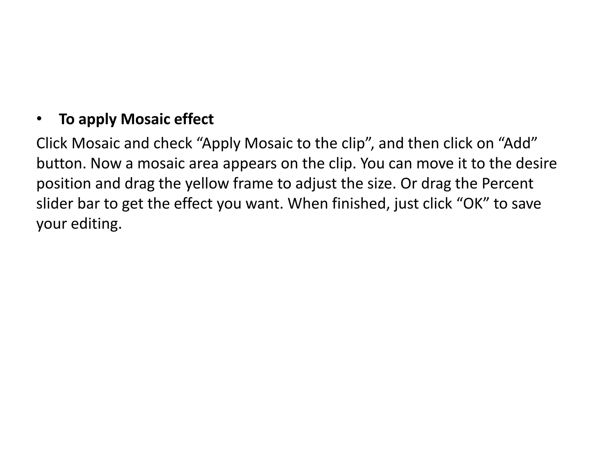 • To apply Mosaic effect
Click Mosaic and check “Apply Mosaic to the clip”, and then click on “Add”
button. Now a mosaic area appears on the clip. You can move it to the desire
position and drag the yellow frame to adjust the size. Or drag the Percent
slider bar to get the effect you want. When finished, just click “OK” to save
your editing.
 