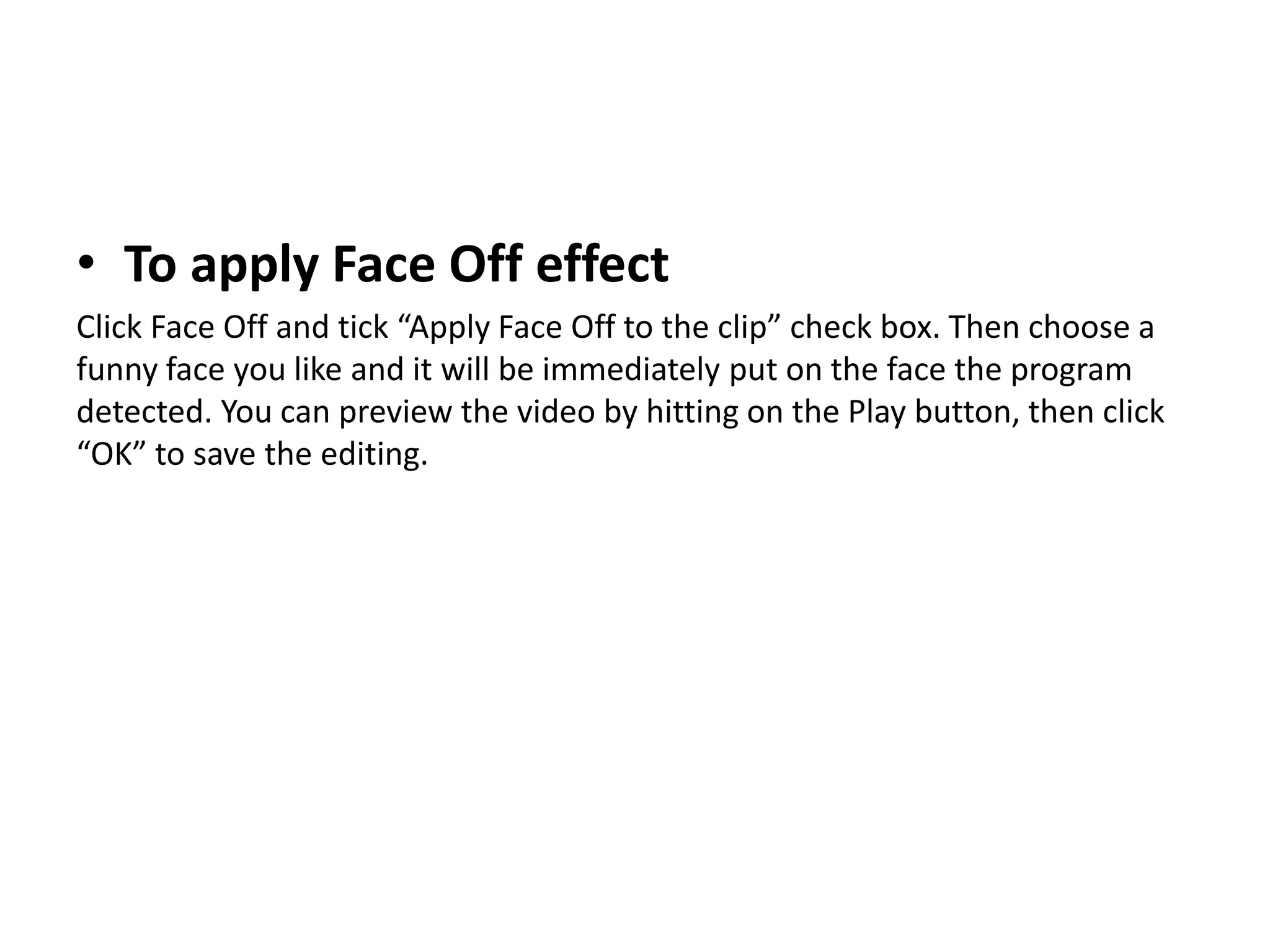 • To apply Face Off effect
Click Face Off and tick “Apply Face Off to the clip” check box. Then choose a
funny face you like and it will be immediately put on the face the program
detected. You can preview the video by hitting on the Play button, then click
“OK” to save the editing.
 