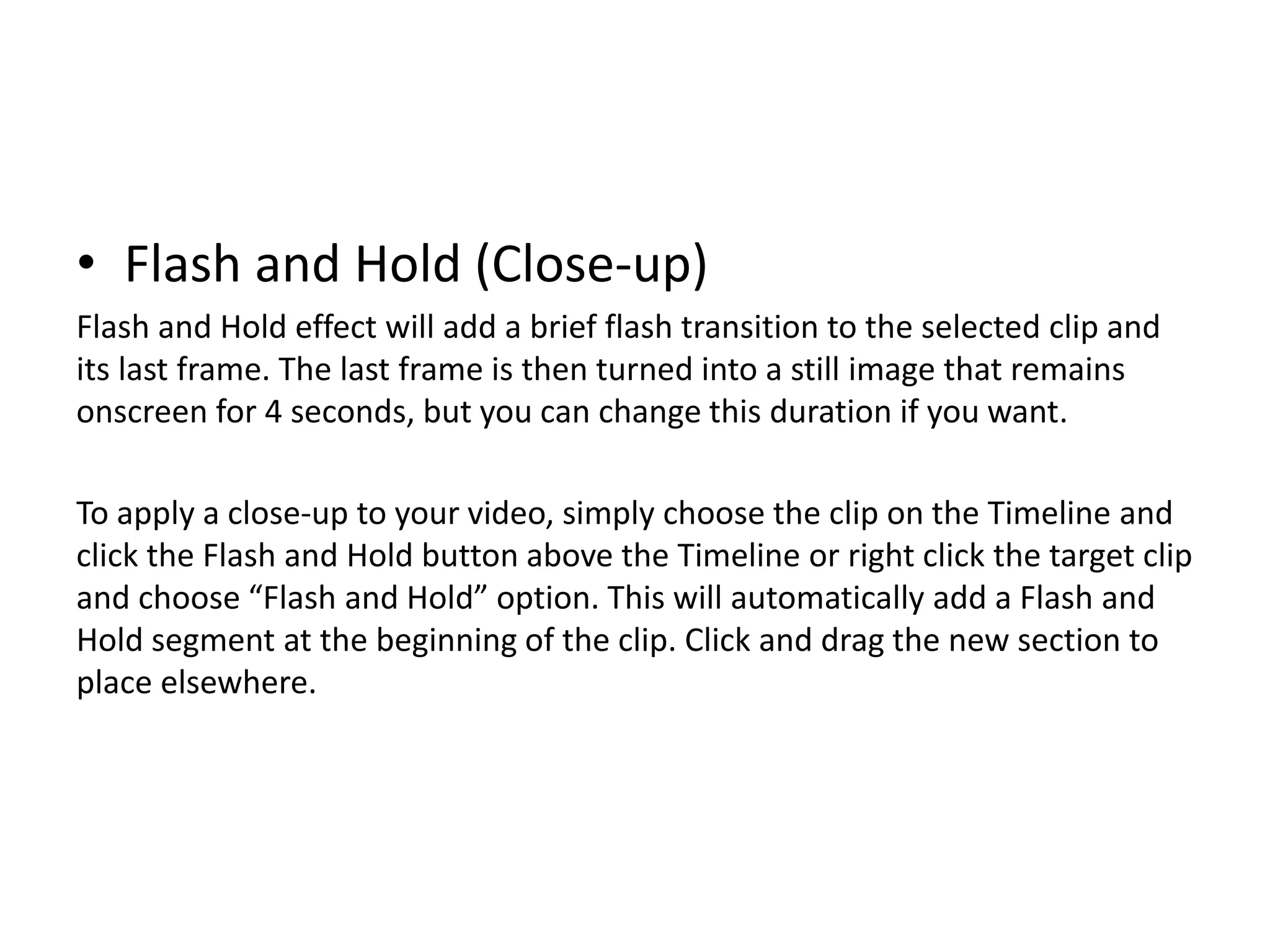 • Flash and Hold (Close-up)
Flash and Hold effect will add a brief flash transition to the selected clip and
its last frame. The last frame is then turned into a still image that remains
onscreen for 4 seconds, but you can change this duration if you want.
To apply a close-up to your video, simply choose the clip on the Timeline and
click the Flash and Hold button above the Timeline or right click the target clip
and choose “Flash and Hold” option. This will automatically add a Flash and
Hold segment at the beginning of the clip. Click and drag the new section to
place elsewhere.
 
