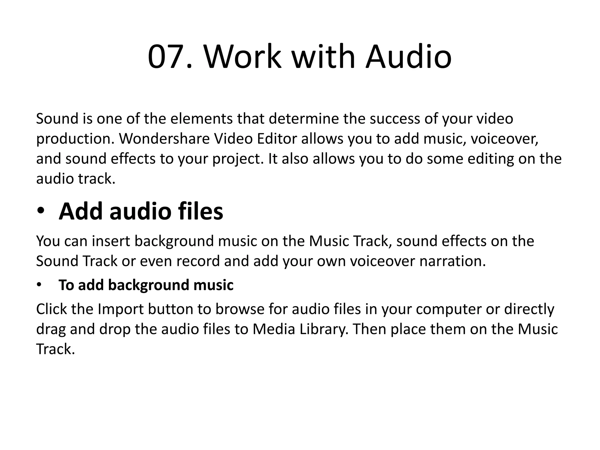 07. Work with Audio
Sound is one of the elements that determine the success of your video
production. Wondershare Video Editor allows you to add music, voiceover,
and sound effects to your project. It also allows you to do some editing on the
audio track.
• Add audio files
You can insert background music on the Music Track, sound effects on the
Sound Track or even record and add your own voiceover narration.
• To add background music
Click the Import button to browse for audio files in your computer or directly
drag and drop the audio files to Media Library. Then place them on the Music
Track.
 
