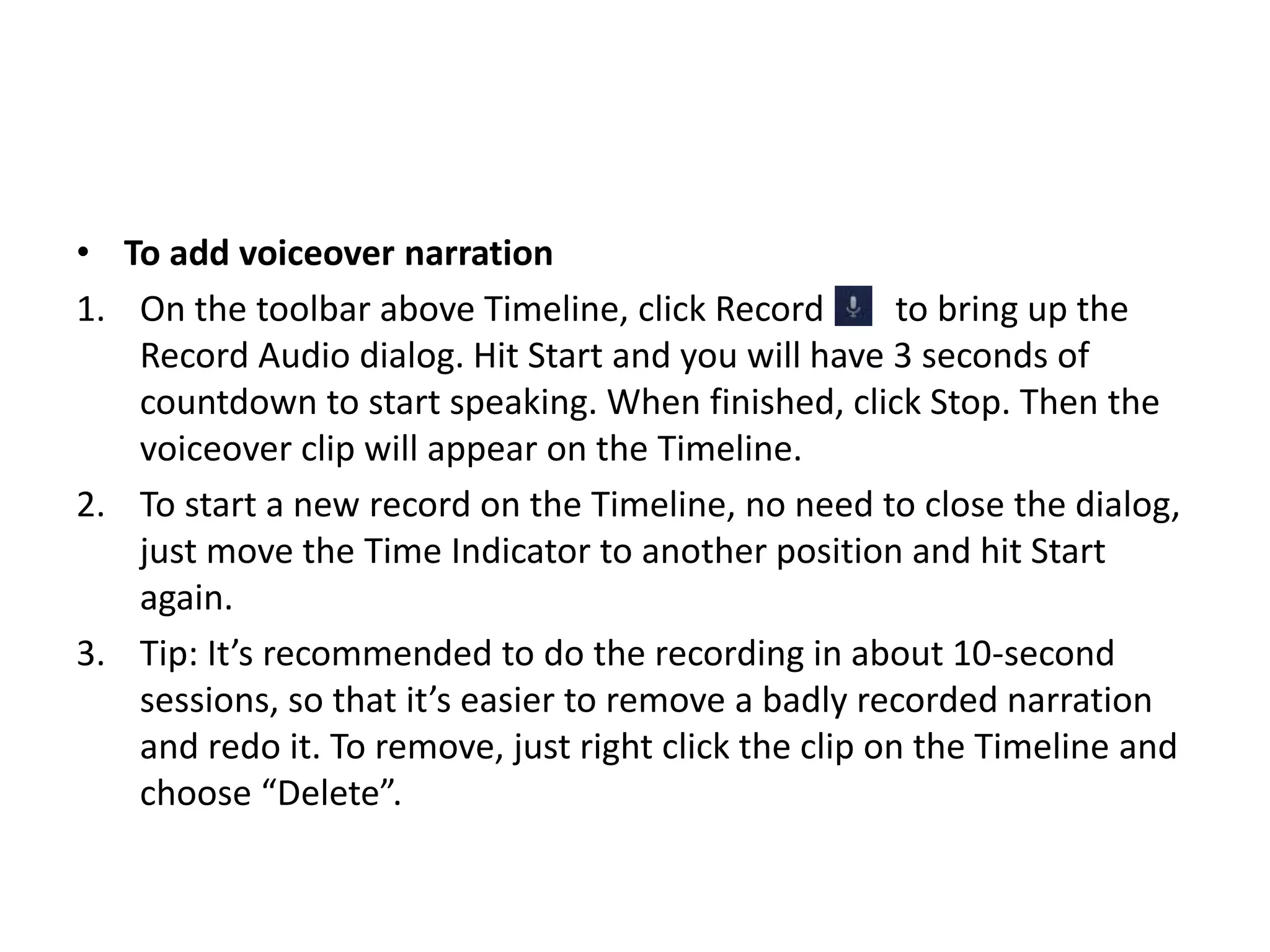 • To add voiceover narration
1. On the toolbar above Timeline, click Record to bring up the
Record Audio dialog. Hit Start and you will have 3 seconds of
countdown to start speaking. When finished, click Stop. Then the
voiceover clip will appear on the Timeline.
2. To start a new record on the Timeline, no need to close the dialog,
just move the Time Indicator to another position and hit Start
again.
3. Tip: It’s recommended to do the recording in about 10-second
sessions, so that it’s easier to remove a badly recorded narration
and redo it. To remove, just right click the clip on the Timeline and
choose “Delete”.
 
