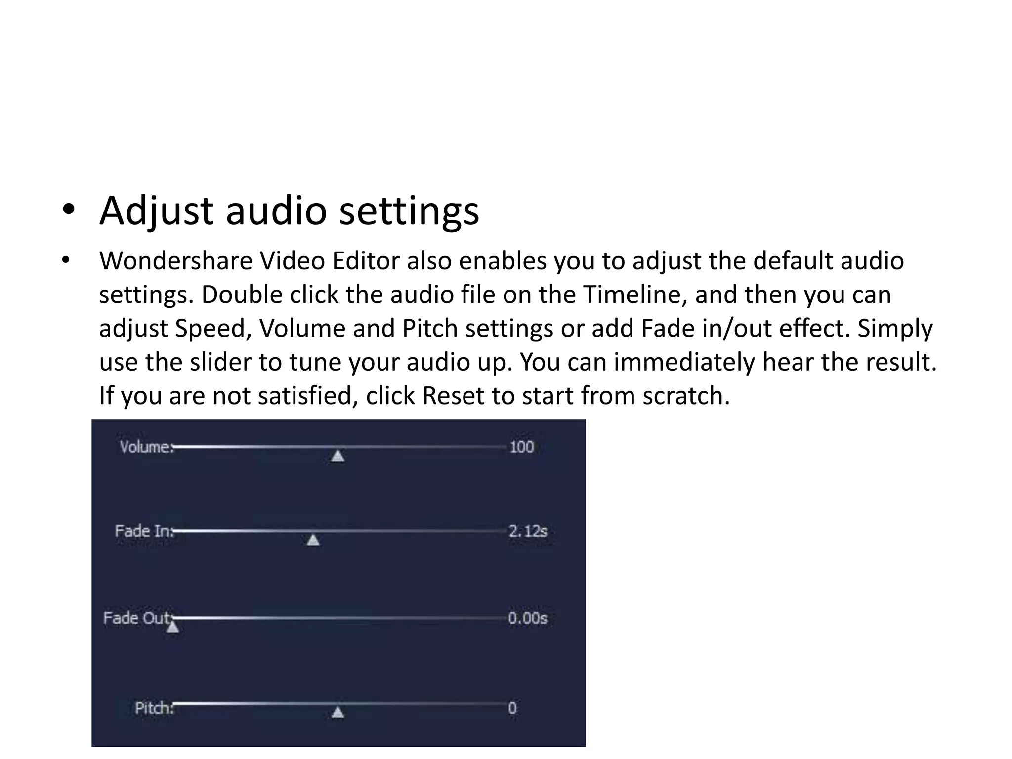 • Adjust audio settings
• Wondershare Video Editor also enables you to adjust the default audio
settings. Double click the audio file on the Timeline, and then you can
adjust Speed, Volume and Pitch settings or add Fade in/out effect. Simply
use the slider to tune your audio up. You can immediately hear the result.
If you are not satisfied, click Reset to start from scratch.
 