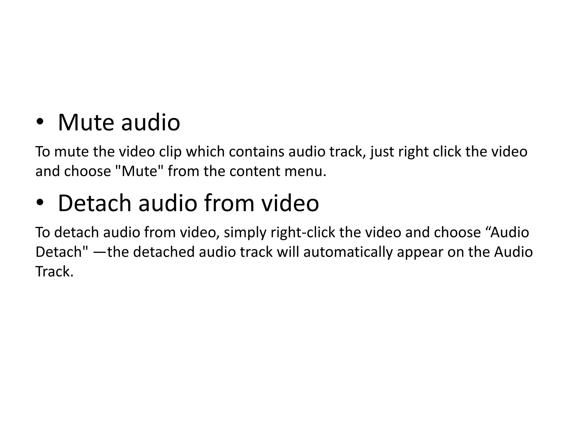 • Mute audio
To mute the video clip which contains audio track, just right click the video
and choose "Mute" from the content menu.
• Detach audio from video
To detach audio from video, simply right-click the video and choose “Audio
Detach" —the detached audio track will automatically appear on the Audio
Track.
 