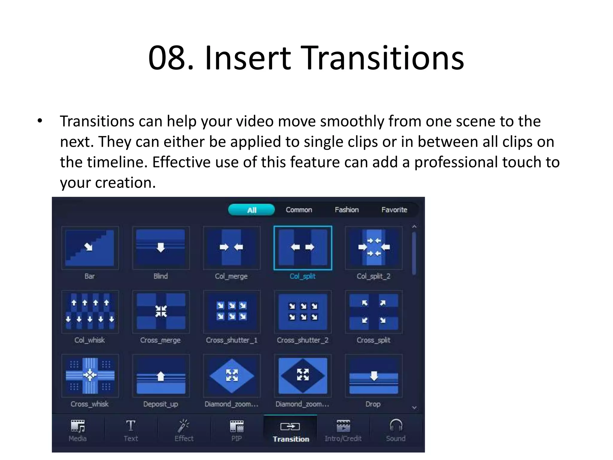 08. Insert Transitions
• Transitions can help your video move smoothly from one scene to the
next. They can either be applied to single clips or in between all clips on
the timeline. Effective use of this feature can add a professional touch to
your creation.
 