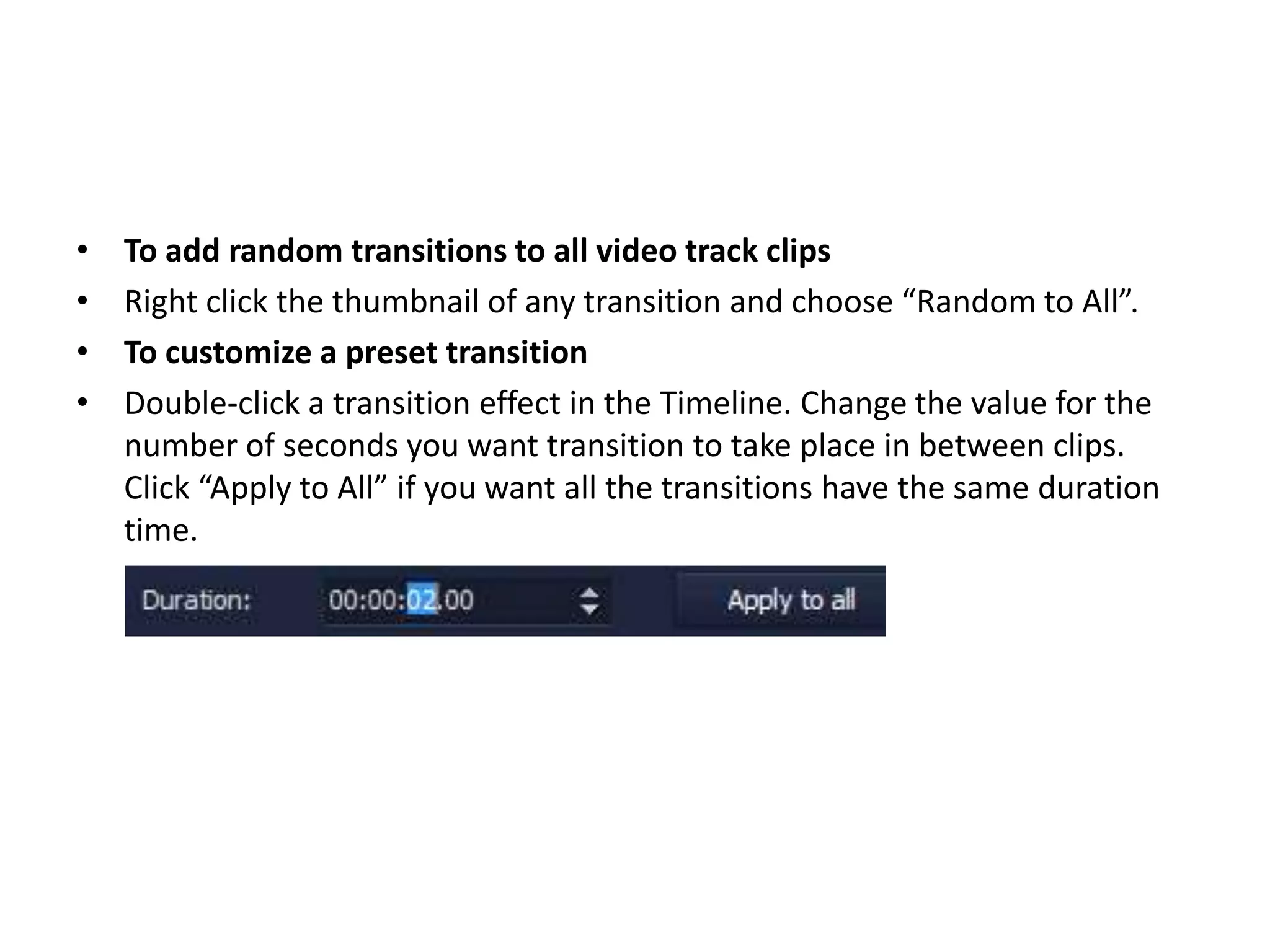 • To add random transitions to all video track clips
• Right click the thumbnail of any transition and choose “Random to All”.
• To customize a preset transition
• Double-click a transition effect in the Timeline. Change the value for the
number of seconds you want transition to take place in between clips.
Click “Apply to All” if you want all the transitions have the same duration
time.
 