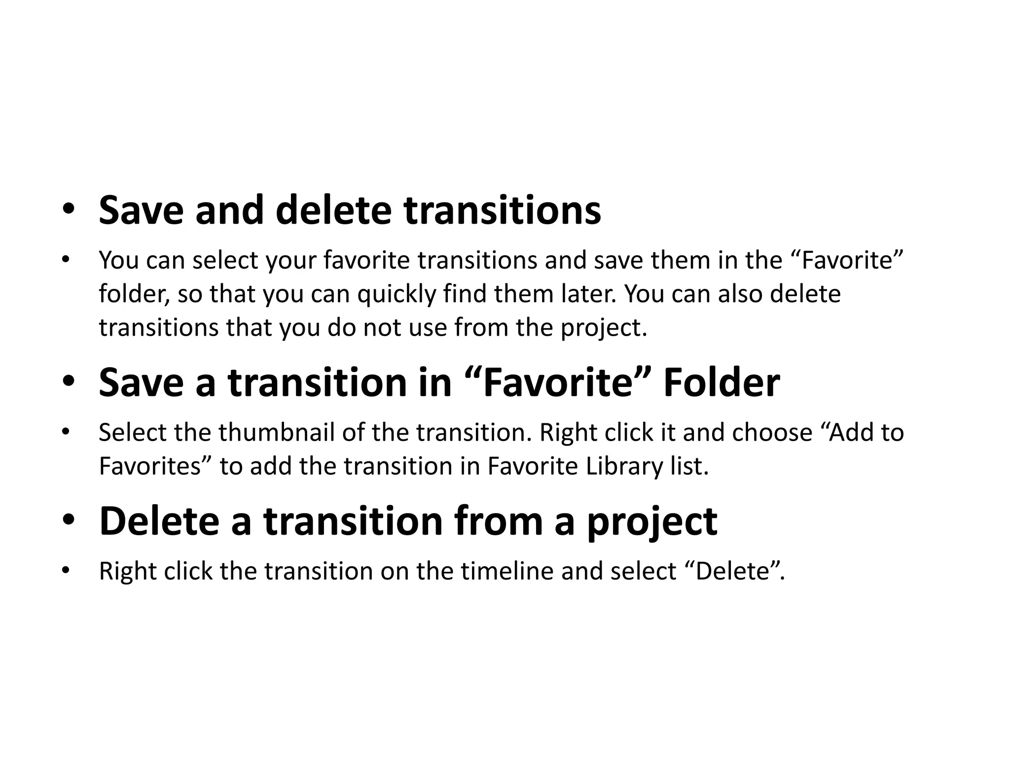 • Save and delete transitions
• You can select your favorite transitions and save them in the “Favorite”
folder, so that you can quickly find them later. You can also delete
transitions that you do not use from the project.
• Save a transition in “Favorite” Folder
• Select the thumbnail of the transition. Right click it and choose “Add to
Favorites” to add the transition in Favorite Library list.
• Delete a transition from a project
• Right click the transition on the timeline and select “Delete”.
 