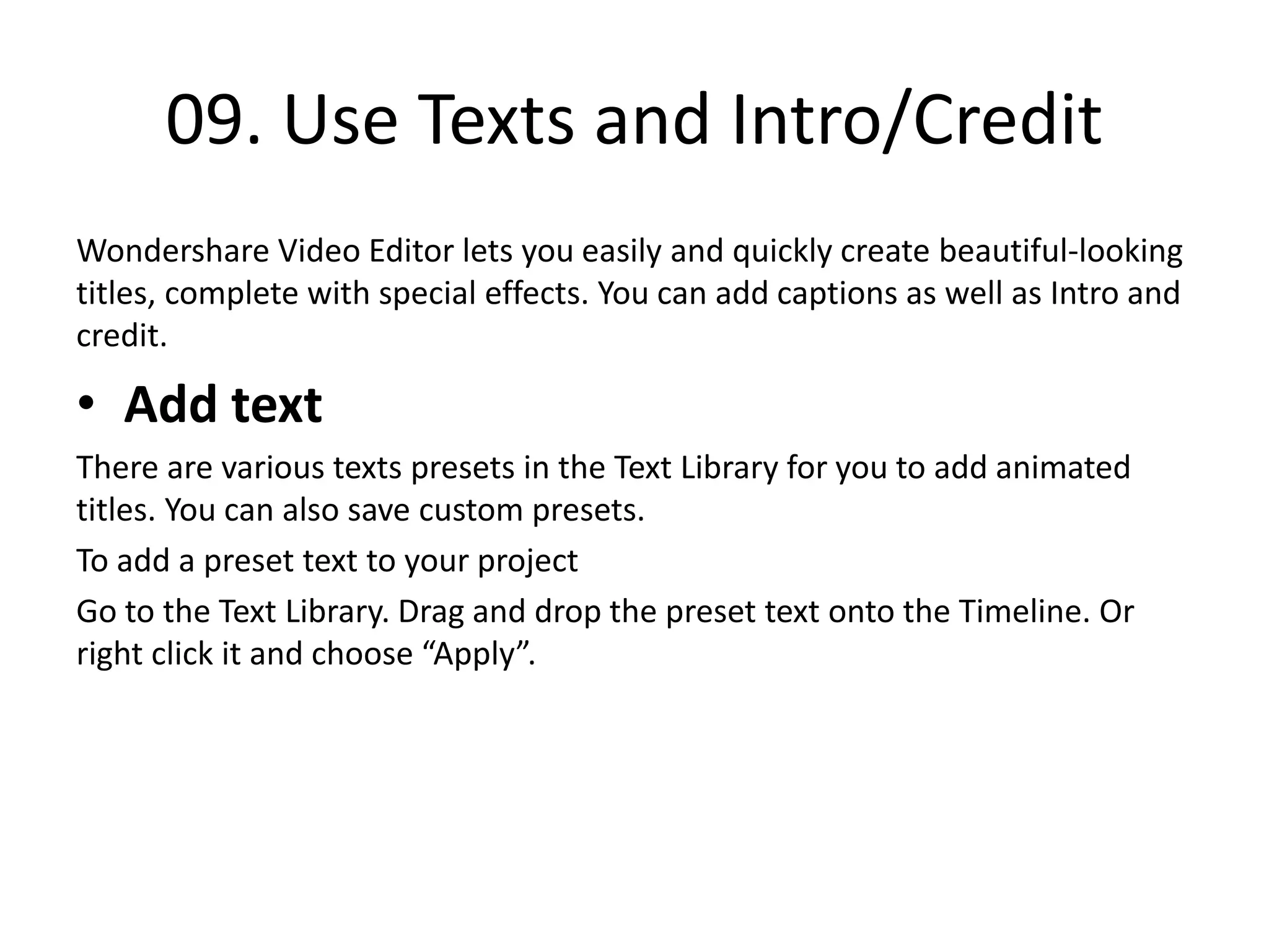 09. Use Texts and Intro/Credit
Wondershare Video Editor lets you easily and quickly create beautiful-looking
titles, complete with special effects. You can add captions as well as Intro and
credit.
• Add text
There are various texts presets in the Text Library for you to add animated
titles. You can also save custom presets.
To add a preset text to your project
Go to the Text Library. Drag and drop the preset text onto the Timeline. Or
right click it and choose “Apply”.
 