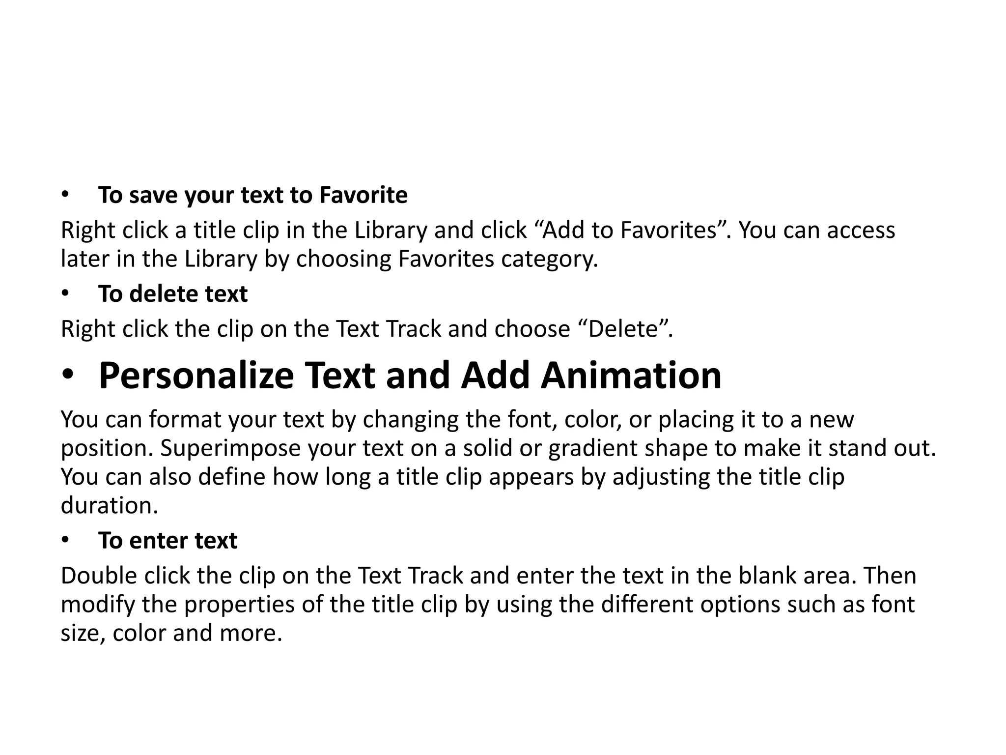 • To save your text to Favorite
Right click a title clip in the Library and click “Add to Favorites”. You can access
later in the Library by choosing Favorites category.
• To delete text
Right click the clip on the Text Track and choose “Delete”.
• Personalize Text and Add Animation
You can format your text by changing the font, color, or placing it to a new
position. Superimpose your text on a solid or gradient shape to make it stand out.
You can also define how long a title clip appears by adjusting the title clip
duration.
• To enter text
Double click the clip on the Text Track and enter the text in the blank area. Then
modify the properties of the title clip by using the different options such as font
size, color and more.
 