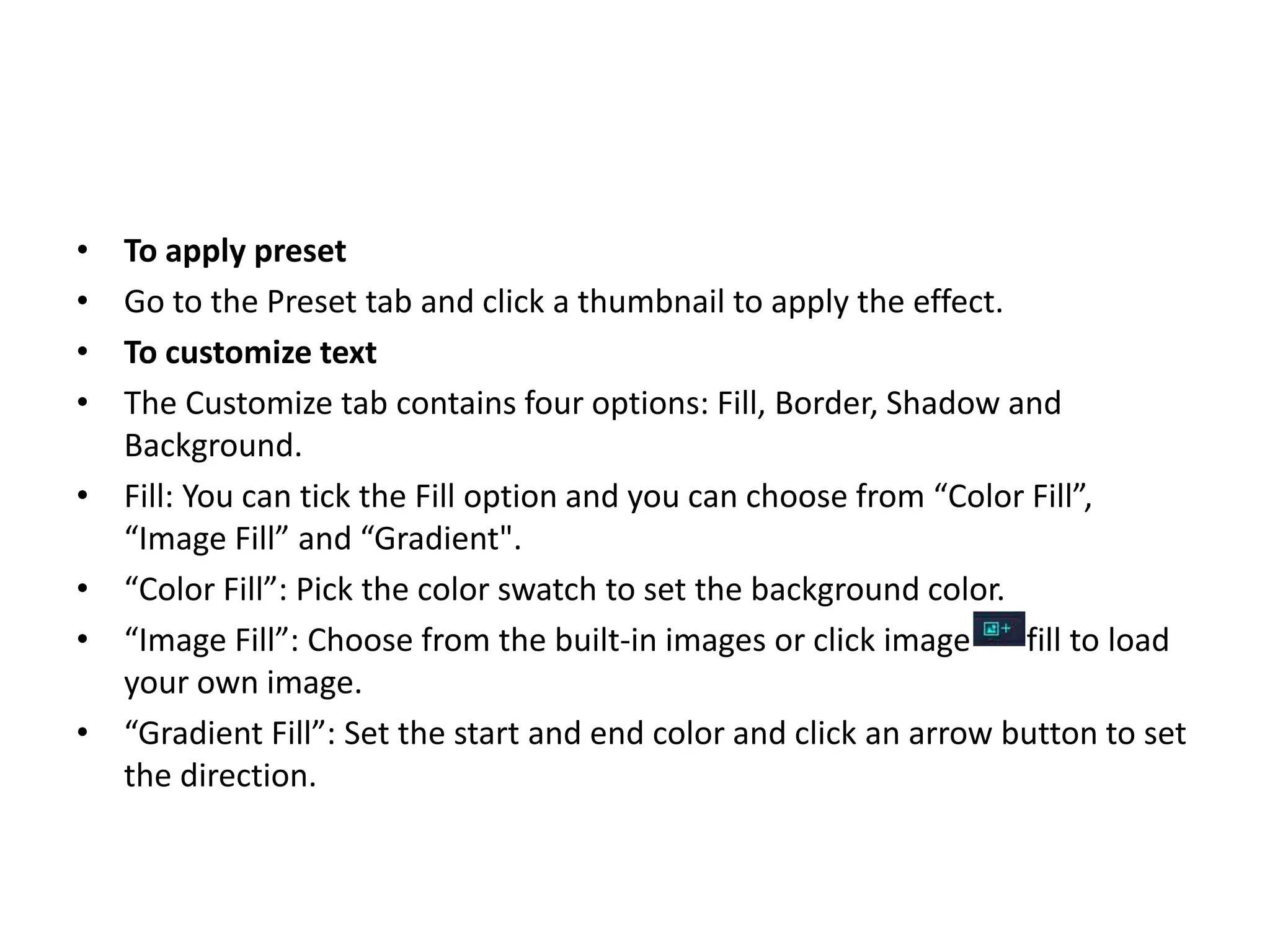 • To apply preset
• Go to the Preset tab and click a thumbnail to apply the effect.
• To customize text
• The Customize tab contains four options: Fill, Border, Shadow and
Background.
• Fill: You can tick the Fill option and you can choose from “Color Fill”,
“Image Fill” and “Gradient".
• “Color Fill”: Pick the color swatch to set the background color.
• “Image Fill”: Choose from the built-in images or click image fill to load
your own image.
• “Gradient Fill”: Set the start and end color and click an arrow button to set
the direction.
 