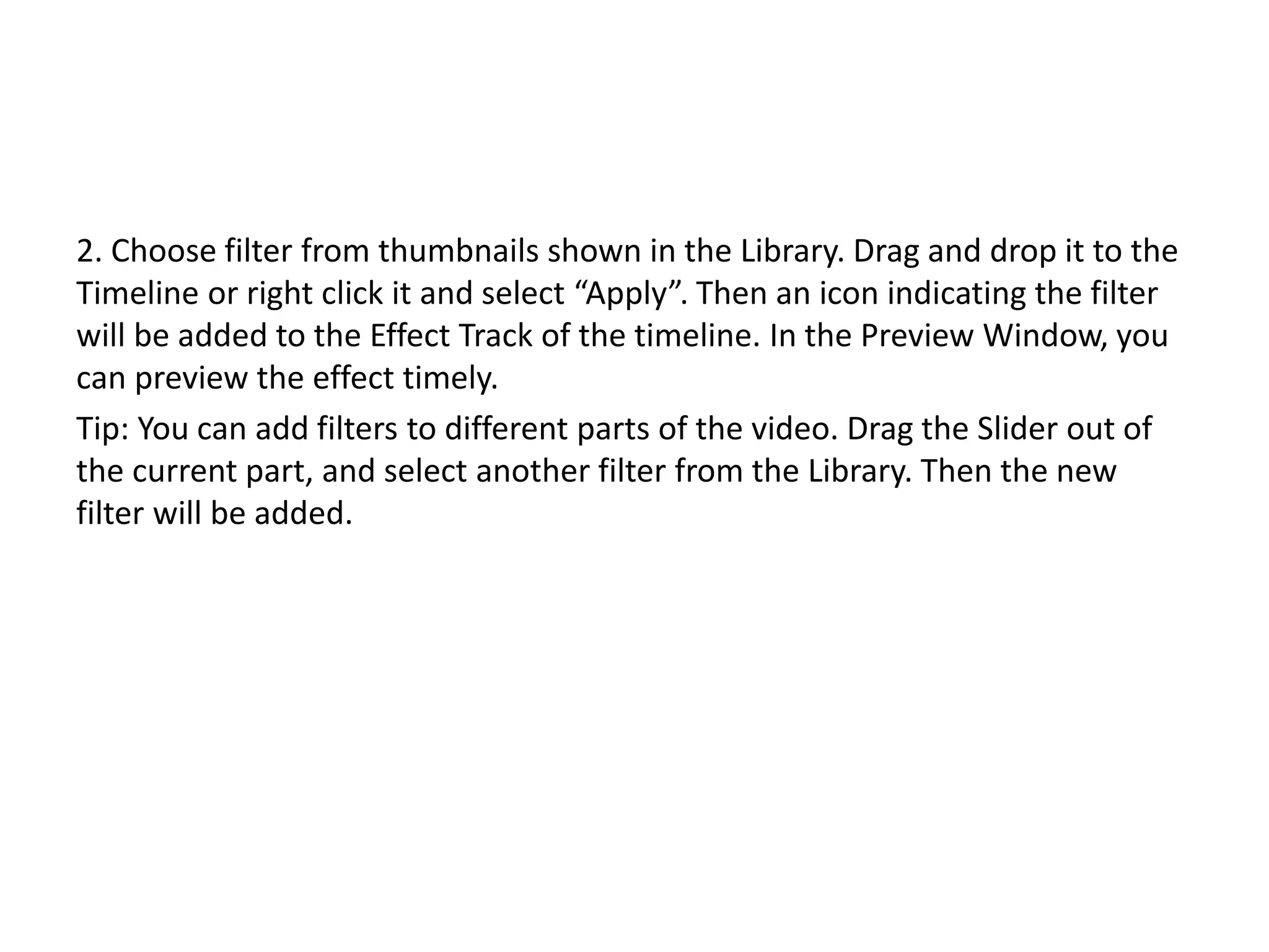2. Choose filter from thumbnails shown in the Library. Drag and drop it to the
Timeline or right click it and select “Apply”. Then an icon indicating the filter
will be added to the Effect Track of the timeline. In the Preview Window, you
can preview the effect timely.
Tip: You can add filters to different parts of the video. Drag the Slider out of
the current part, and select another filter from the Library. Then the new
filter will be added.
 
