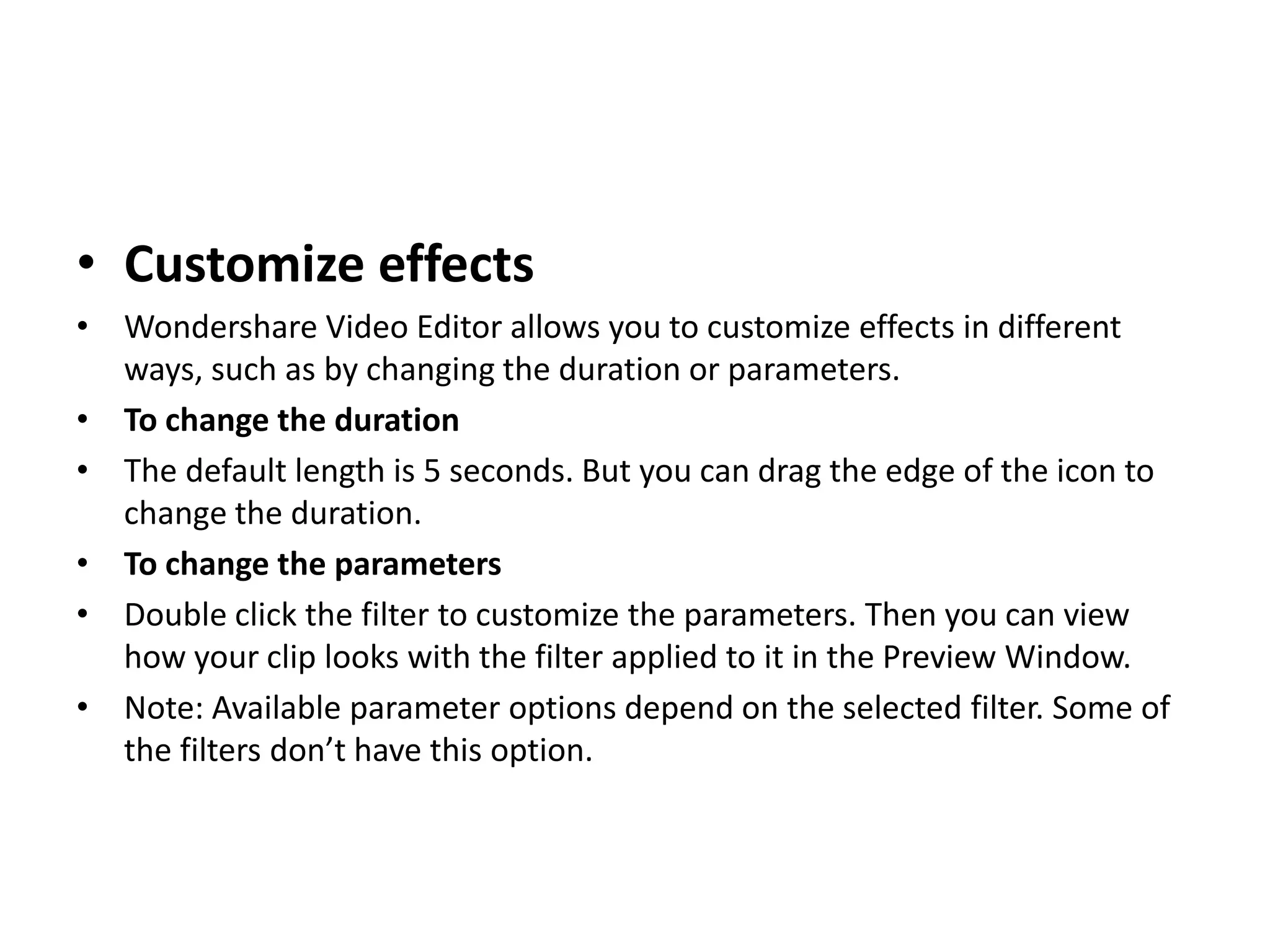 • Customize effects
• Wondershare Video Editor allows you to customize effects in different
ways, such as by changing the duration or parameters.
• To change the duration
• The default length is 5 seconds. But you can drag the edge of the icon to
change the duration.
• To change the parameters
• Double click the filter to customize the parameters. Then you can view
how your clip looks with the filter applied to it in the Preview Window.
• Note: Available parameter options depend on the selected filter. Some of
the filters don’t have this option.
 