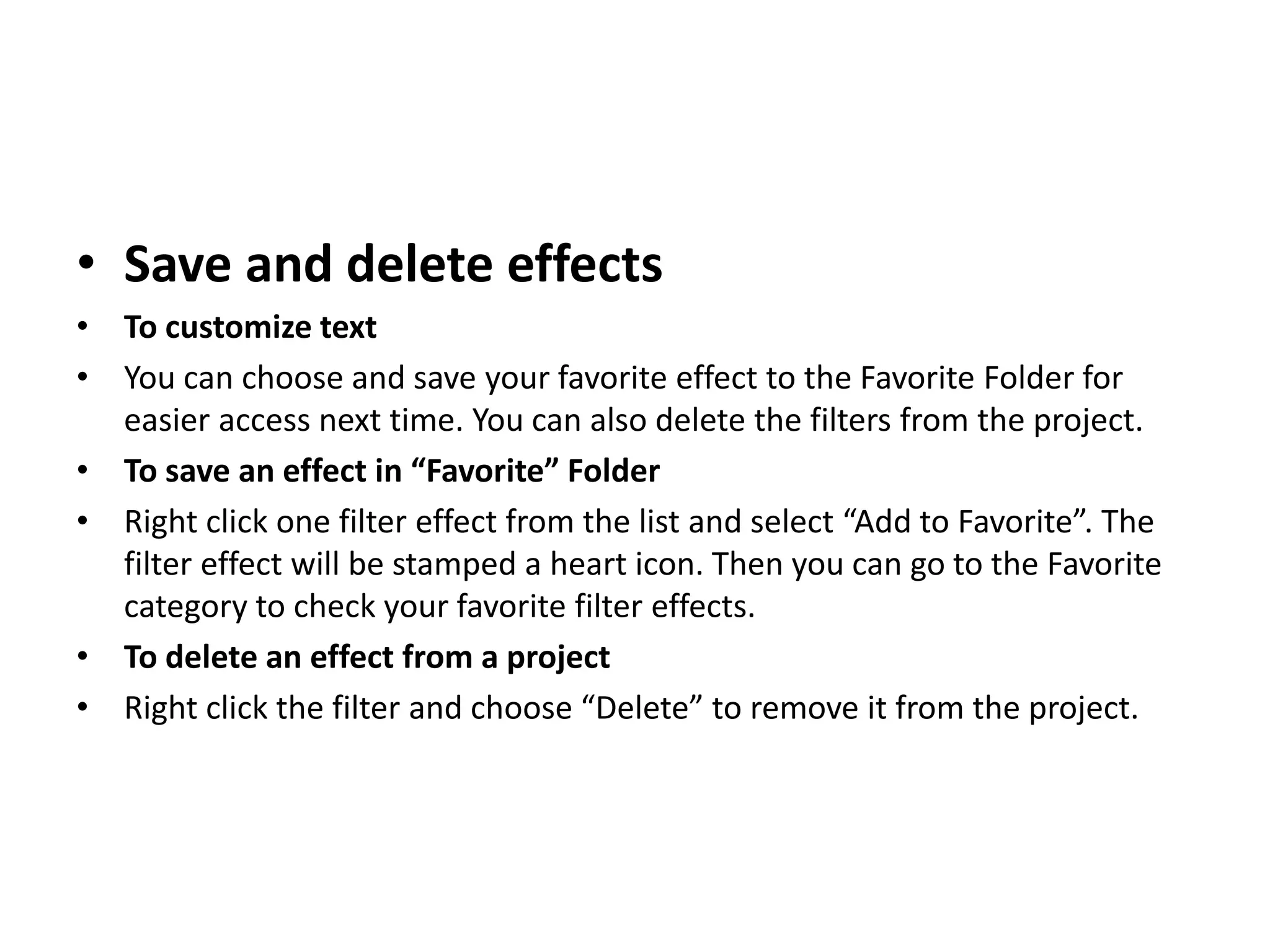 • Save and delete effects
• To customize text
• You can choose and save your favorite effect to the Favorite Folder for
easier access next time. You can also delete the filters from the project.
• To save an effect in “Favorite” Folder
• Right click one filter effect from the list and select “Add to Favorite”. The
filter effect will be stamped a heart icon. Then you can go to the Favorite
category to check your favorite filter effects.
• To delete an effect from a project
• Right click the filter and choose “Delete” to remove it from the project.
 