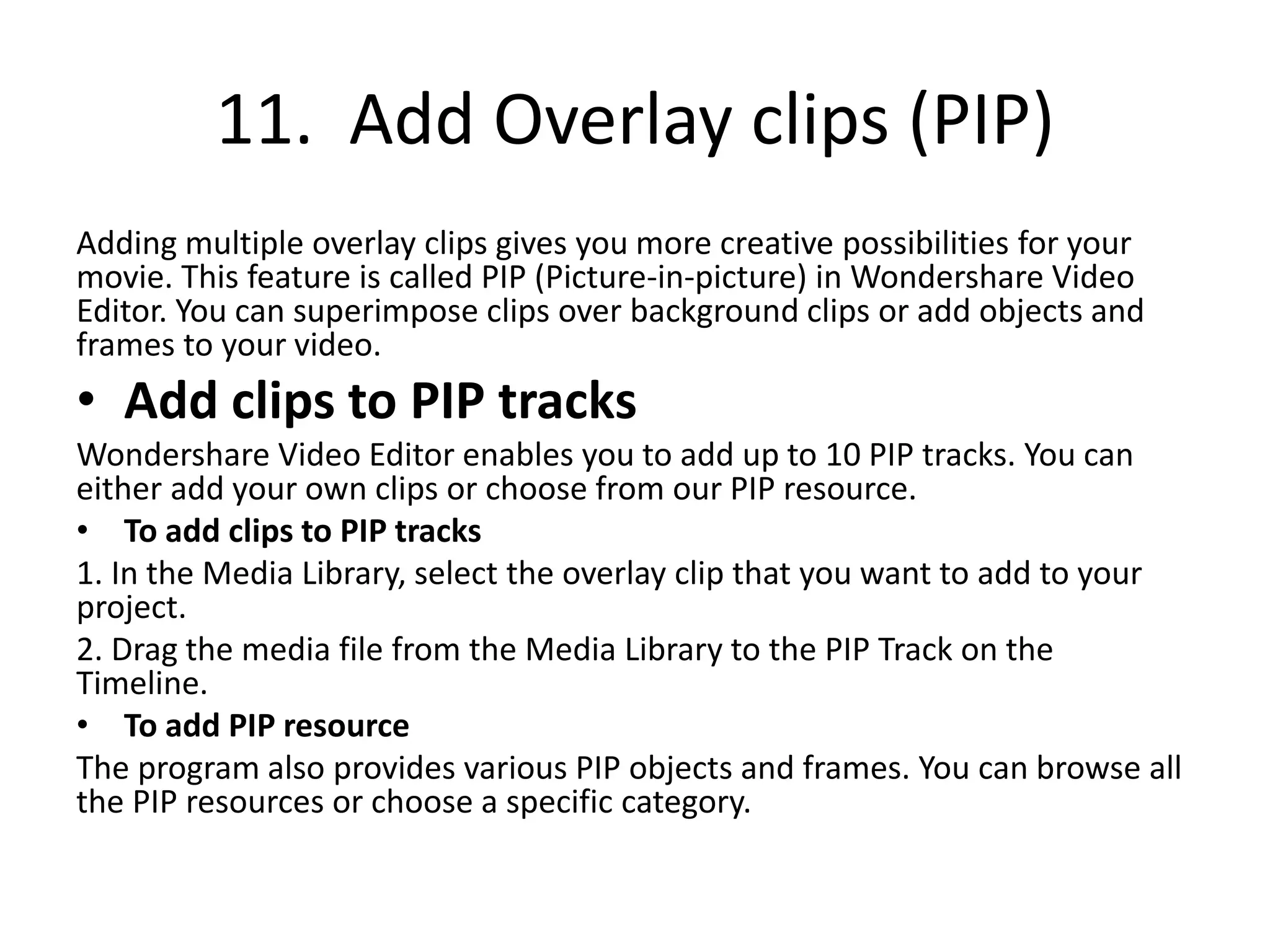 11. Add Overlay clips (PIP)
Adding multiple overlay clips gives you more creative possibilities for your
movie. This feature is called PIP (Picture-in-picture) in Wondershare Video
Editor. You can superimpose clips over background clips or add objects and
frames to your video.
• Add clips to PIP tracks
Wondershare Video Editor enables you to add up to 10 PIP tracks. You can
either add your own clips or choose from our PIP resource.
• To add clips to PIP tracks
1. In the Media Library, select the overlay clip that you want to add to your
project.
2. Drag the media file from the Media Library to the PIP Track on the
Timeline.
• To add PIP resource
The program also provides various PIP objects and frames. You can browse all
the PIP resources or choose a specific category.
 