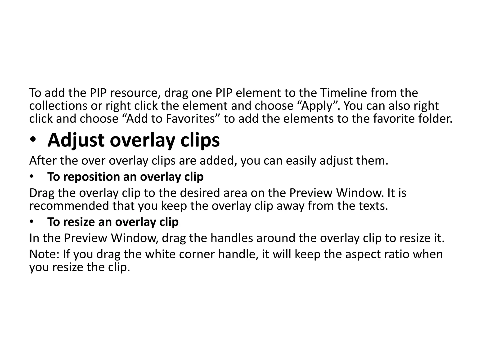 To add the PIP resource, drag one PIP element to the Timeline from the
collections or right click the element and choose “Apply”. You can also right
click and choose “Add to Favorites” to add the elements to the favorite folder.
• Adjust overlay clips
After the over overlay clips are added, you can easily adjust them.
• To reposition an overlay clip
Drag the overlay clip to the desired area on the Preview Window. It is
recommended that you keep the overlay clip away from the texts.
• To resize an overlay clip
In the Preview Window, drag the handles around the overlay clip to resize it.
Note: If you drag the white corner handle, it will keep the aspect ratio when
you resize the clip.
 