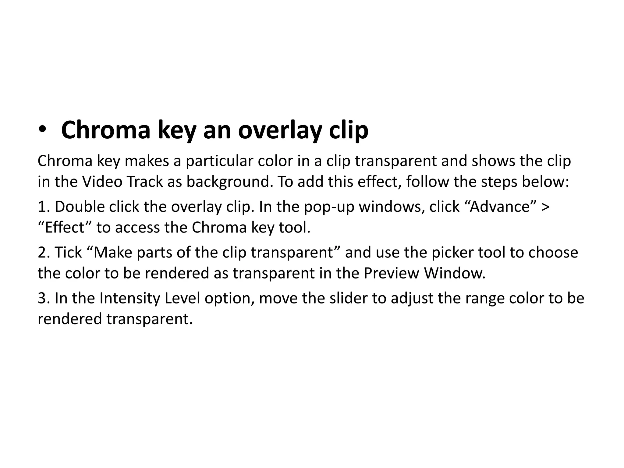 • Chroma key an overlay clip
Chroma key makes a particular color in a clip transparent and shows the clip
in the Video Track as background. To add this effect, follow the steps below:
1. Double click the overlay clip. In the pop-up windows, click “Advance” >
“Effect” to access the Chroma key tool.
2. Tick “Make parts of the clip transparent” and use the picker tool to choose
the color to be rendered as transparent in the Preview Window.
3. In the Intensity Level option, move the slider to adjust the range color to be
rendered transparent.
 