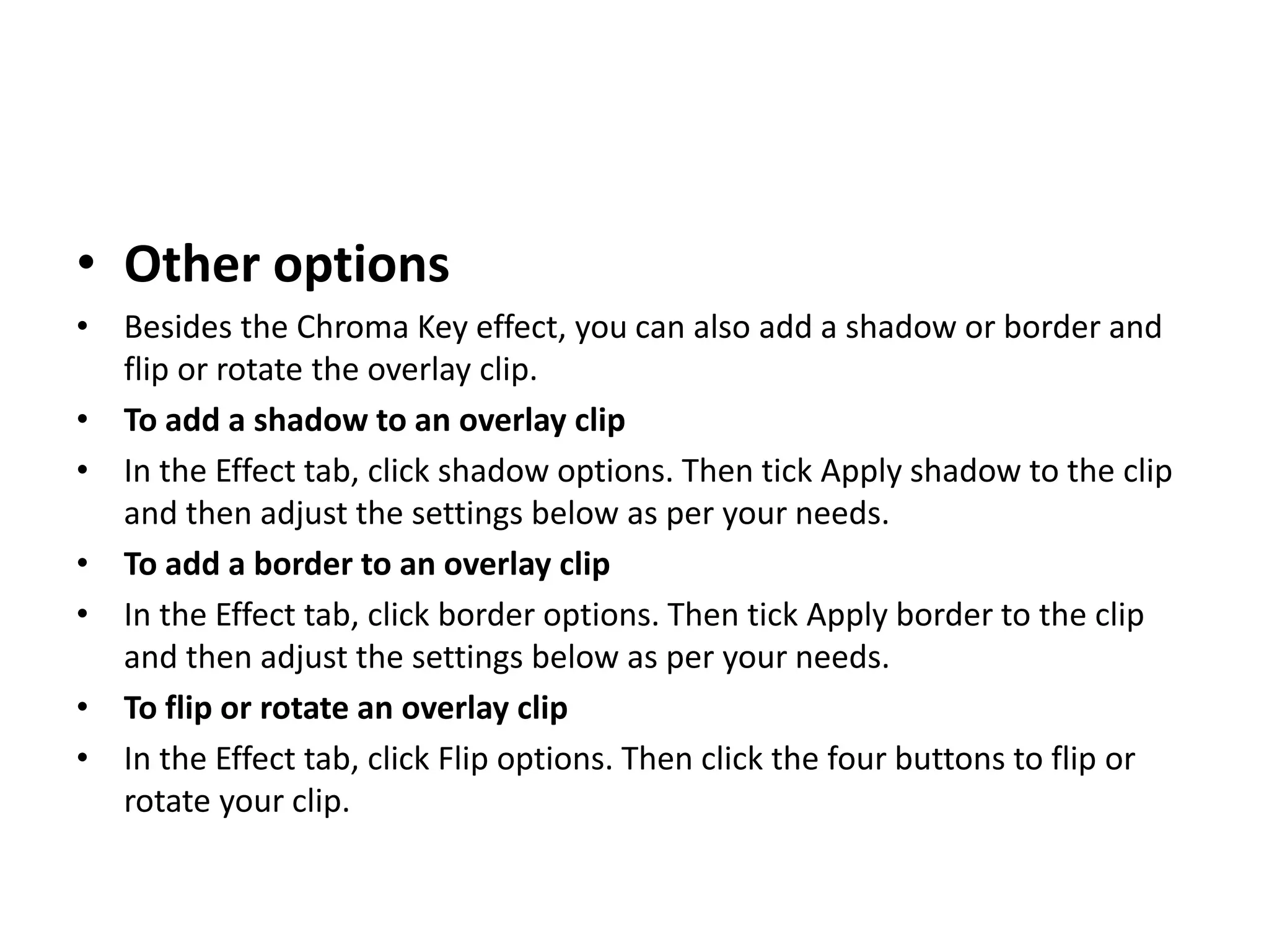 • Other options
• Besides the Chroma Key effect, you can also add a shadow or border and
flip or rotate the overlay clip.
• To add a shadow to an overlay clip
• In the Effect tab, click shadow options. Then tick Apply shadow to the clip
and then adjust the settings below as per your needs.
• To add a border to an overlay clip
• In the Effect tab, click border options. Then tick Apply border to the clip
and then adjust the settings below as per your needs.
• To flip or rotate an overlay clip
• In the Effect tab, click Flip options. Then click the four buttons to flip or
rotate your clip.
 