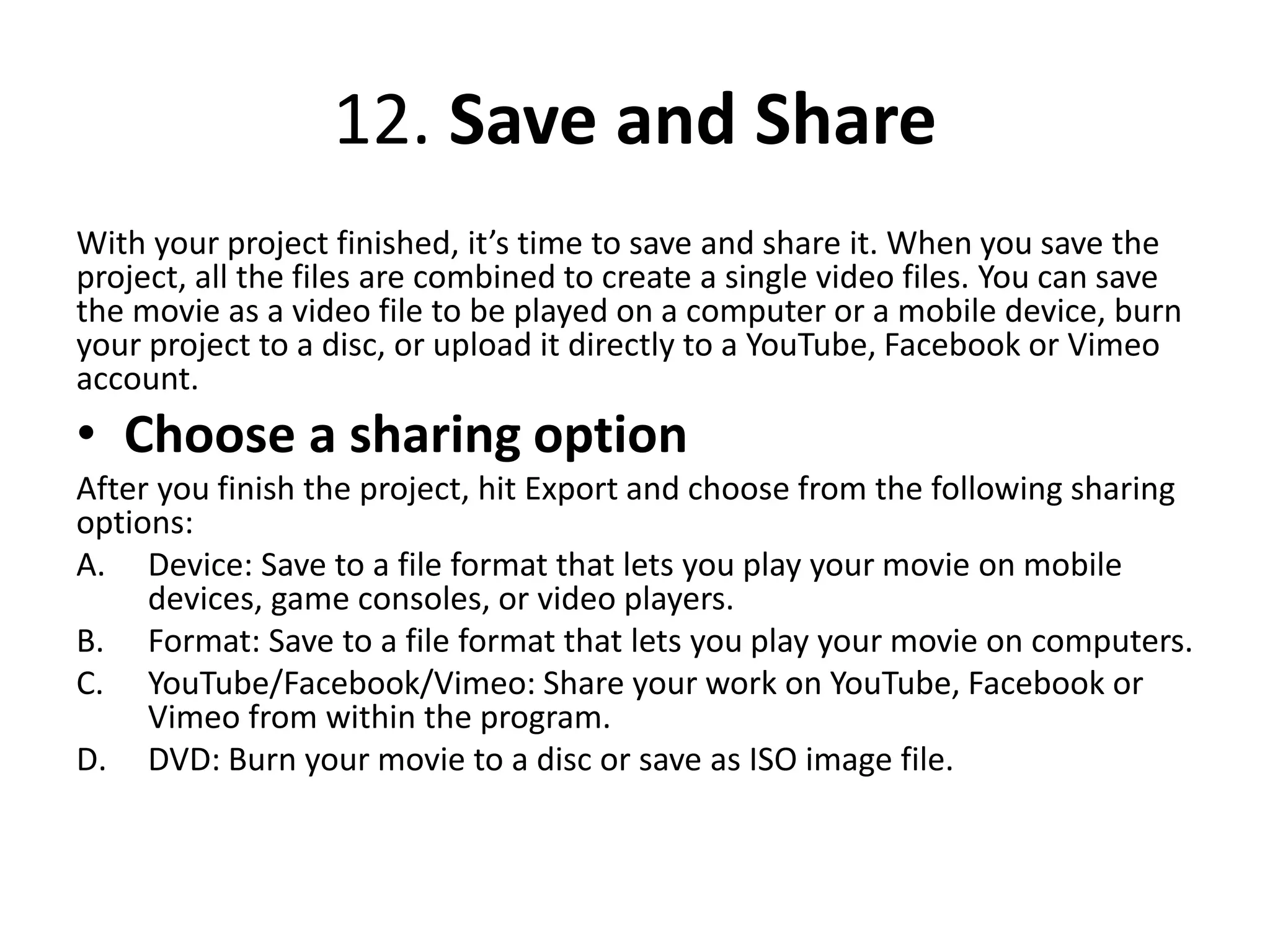 12. Save and Share
With your project finished, it’s time to save and share it. When you save the
project, all the files are combined to create a single video files. You can save
the movie as a video file to be played on a computer or a mobile device, burn
your project to a disc, or upload it directly to a YouTube, Facebook or Vimeo
account.
• Choose a sharing option
After you finish the project, hit Export and choose from the following sharing
options:
A. Device: Save to a file format that lets you play your movie on mobile
devices, game consoles, or video players.
B. Format: Save to a file format that lets you play your movie on computers.
C. YouTube/Facebook/Vimeo: Share your work on YouTube, Facebook or
Vimeo from within the program.
D. DVD: Burn your movie to a disc or save as ISO image file.
 