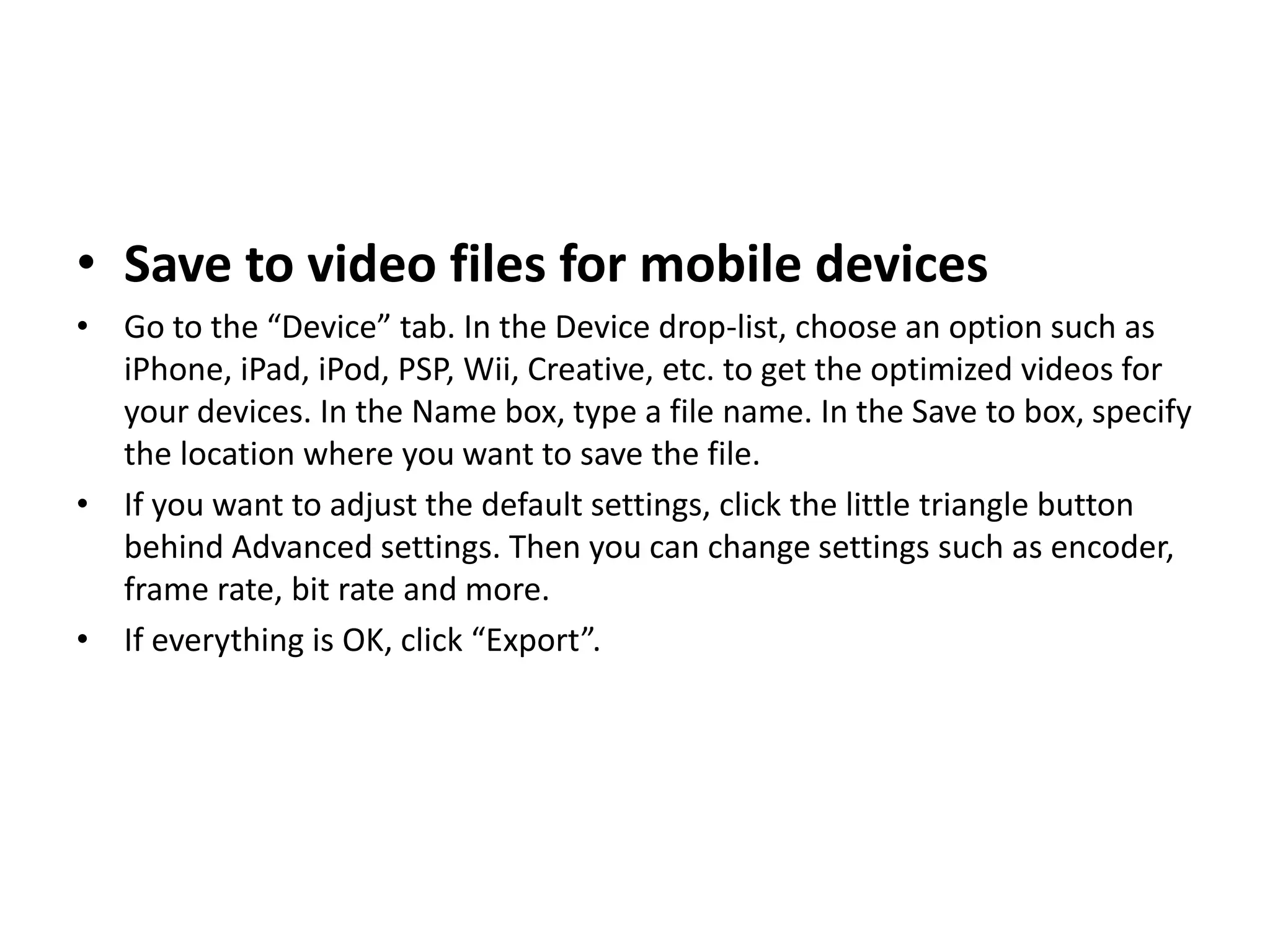 • Save to video files for mobile devices
• Go to the “Device” tab. In the Device drop-list, choose an option such as
iPhone, iPad, iPod, PSP, Wii, Creative, etc. to get the optimized videos for
your devices. In the Name box, type a file name. In the Save to box, specify
the location where you want to save the file.
• If you want to adjust the default settings, click the little triangle button
behind Advanced settings. Then you can change settings such as encoder,
frame rate, bit rate and more.
• If everything is OK, click “Export”.
 